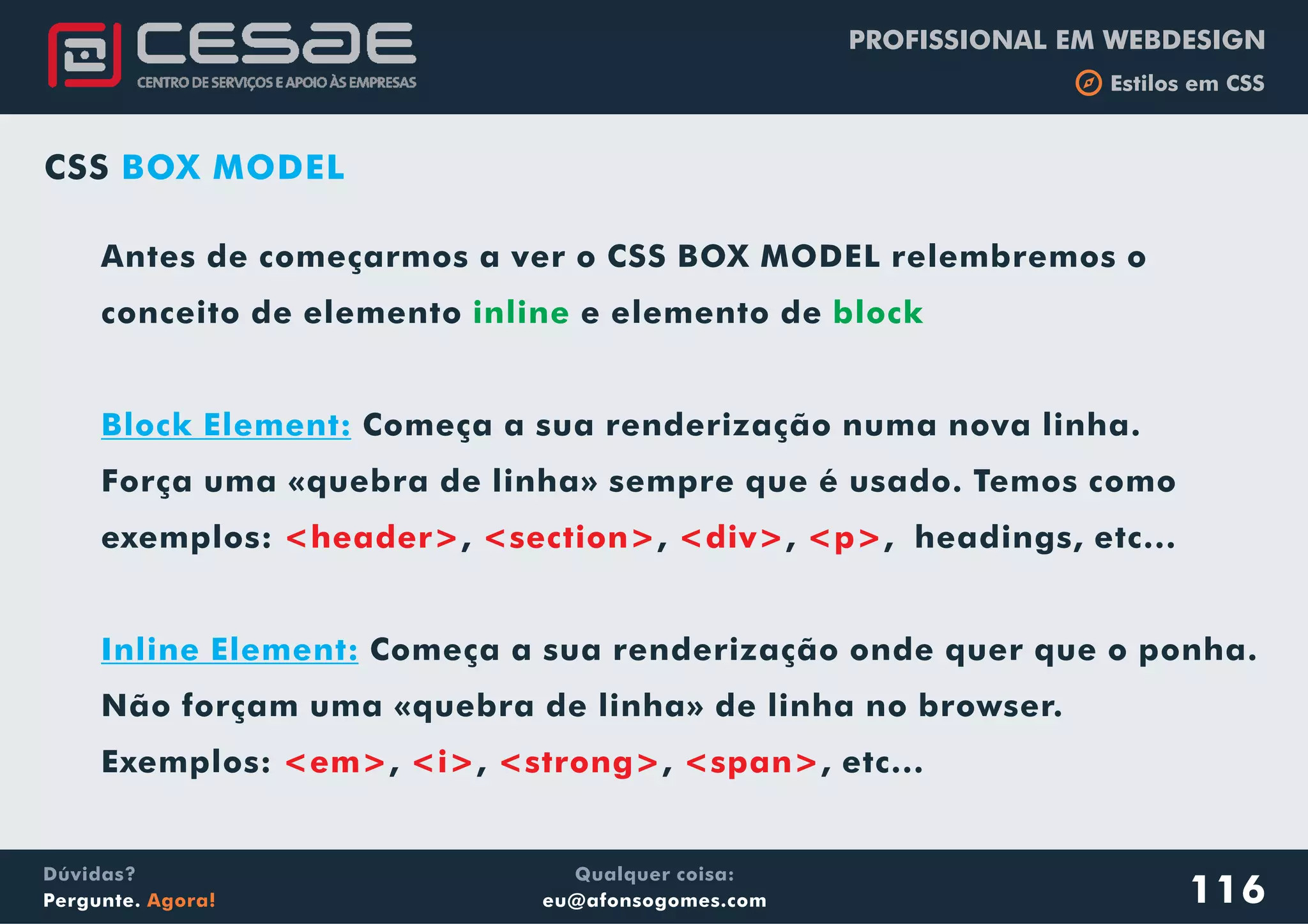 PROFISSIONAL EM WEBDESIGN
b Estilos em CSS
Qualquer coisa:
eu@afonsogomes.com
Dúvidas?
Pergunte. Agora! 116
CSS BOX MODEL
Antes de começarmos a ver o CSS BOX MODEL relembremos o
conceito de elemento e elemento de
Começa a sua renderização numa nova linha.
Força uma «quebra de linha» sempre que é usado. Temos como
exemplos: , , , , headings, etc...
Começa a sua renderização onde quer que o ponha.
Não forçam uma «quebra de linha» de linha no browser.
Exemplos: , , , , etc...
inline block
Block Element:
Inline Element:
<header> <section> <div> <p>
<em> <i> <strong> <span>
 