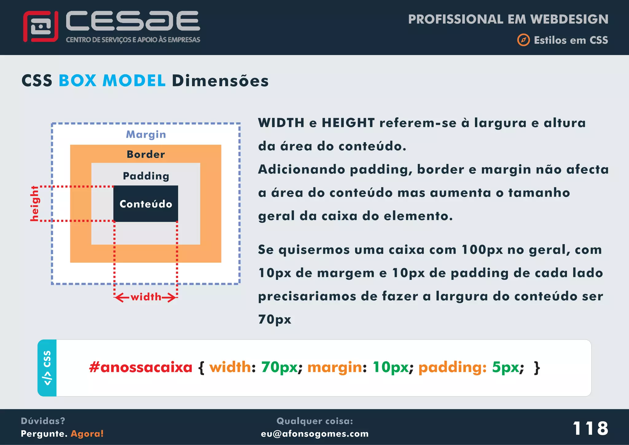 PROFISSIONAL EM WEBDESIGN
b Estilos em CSS
Qualquer coisa:
eu@afonsogomes.com
Dúvidas?
Pergunte. Agora! 118
Conteúdo
Padding
Border
Margin
width
WIDTH e HEIGHT referem-se à largura e altura
da área do conteúdo.
Adicionando padding, border e margin não afecta
a área do conteúdo mas aumenta o tamanho
geral da caixa do elemento.
height
Se quisermos uma caixa com 100px no geral, com
10px de margem e 10px de padding de cada lado
precisariamos de fazer a largura do conteúdo ser
70px
aCSS
{ : ; : ; ; }#anossacaixa width margin padding:70px 10px 5px
CSS DimensõesBOX MODEL
 