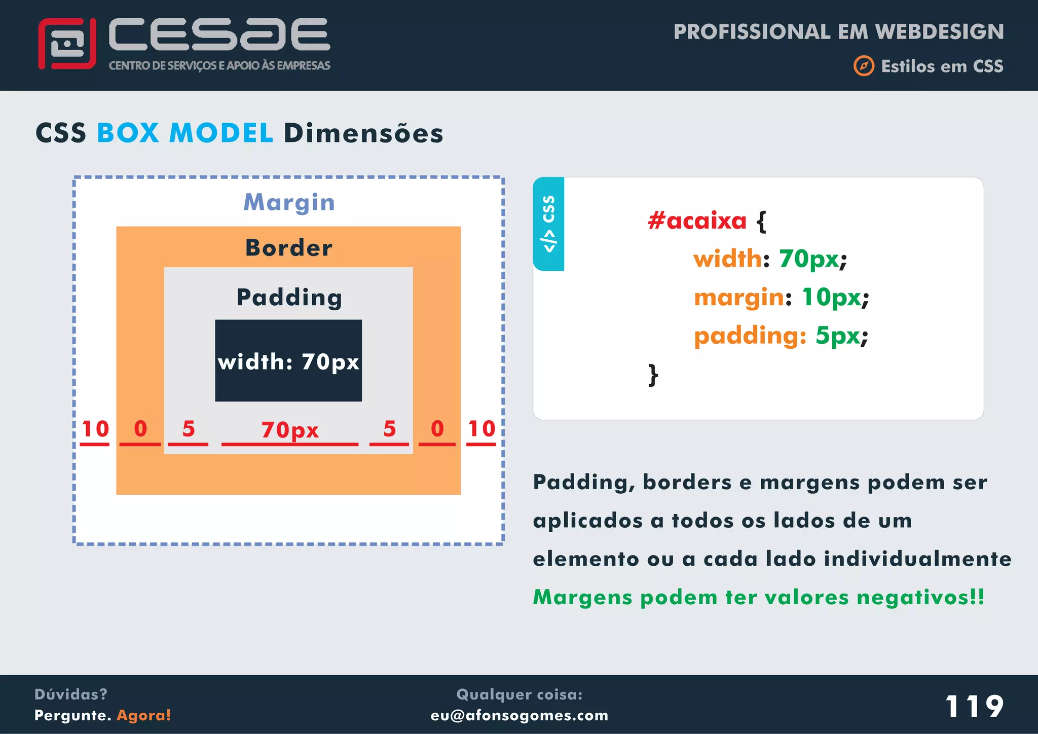 PROFISSIONAL EM WEBDESIGN
b Estilos em CSS
Qualquer coisa:
eu@afonsogomes.com
Dúvidas?
Pergunte. Agora! 119
width: 70px
Padding
Border
Margin
Padding, borders e margens podem ser
aplicados a todos os lados de um
elemento ou a cada lado individualmente
Margens podem ter valores negativos!!
aCSS
{
: ;
: ;
;
}
#acaixa
width
margin
padding:
70px
10px
5px
70px 5 0 105010
CSS DimensõesBOX MODEL
 