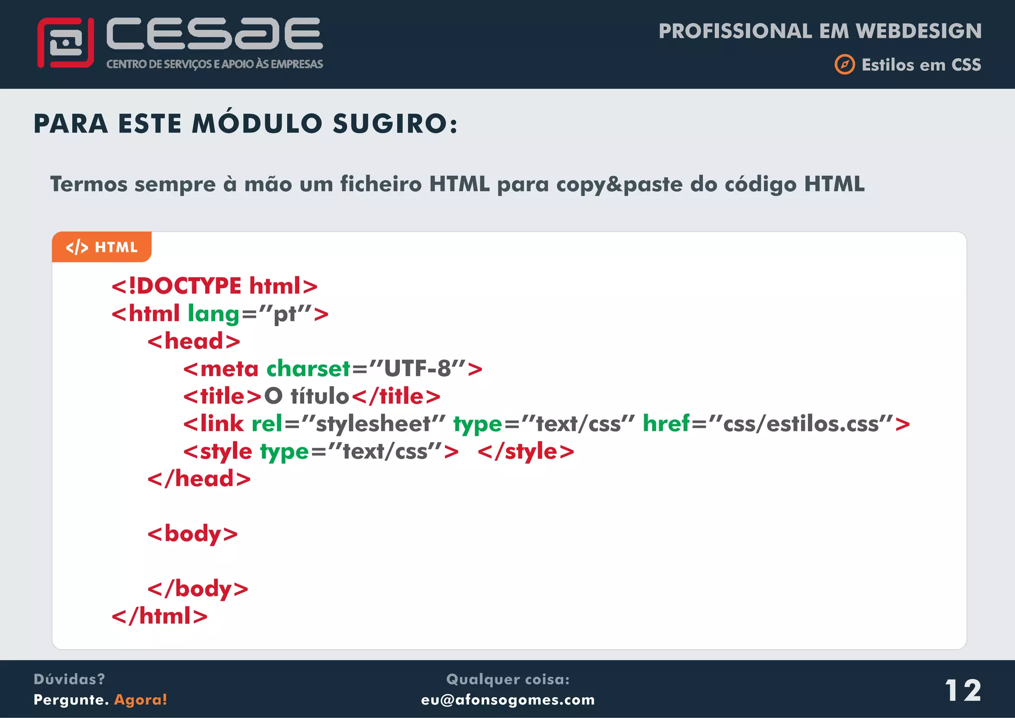 PROFISSIONAL EM WEBDESIGN
b Estilos em CSS
Qualquer coisa:
eu@afonsogomes.com
Dúvidas?
Pergunte. Agora! 12
PARA ESTE MÓDULO SUGIRO:
a HTML
<!DOCTYPE html>
<html >
<head>
<meta >
<title> </title>
<link
<style >
</head>
<body>
</body>
</html>
lang
charset
=’’pt’’
=’’UTF-8’’
O título
=’’stylesheet’’ =’’text/css’’ =’’css/estilos.css’’
=’’text/css’’
rel type href
type
>
</style>
Termos sempre à mão um ficheiro HTML para copy&paste do código HTML
 