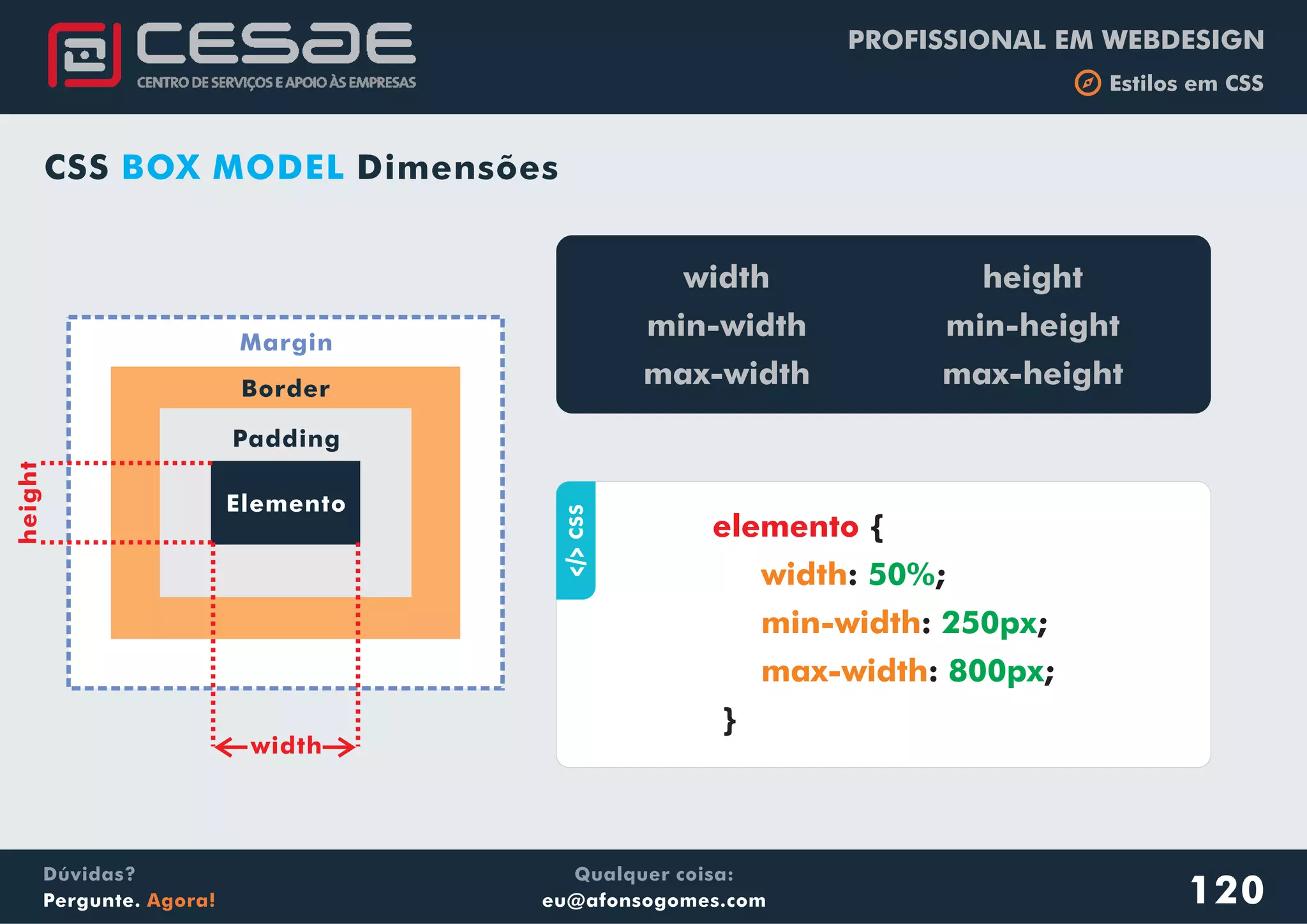 PROFISSIONAL EM WEBDESIGN
b Estilos em CSS
Qualquer coisa:
eu@afonsogomes.com
Dúvidas?
Pergunte. Agora! 120
Elemento
Padding
Border
Margin
width
height
aCSS
{
: ;
: ;
: ;
}
elemento
width
min-width
max-width
50%
250px
800px
width
min-width
max-width
height
min-height
max-height
CSS DimensõesBOX MODEL
 