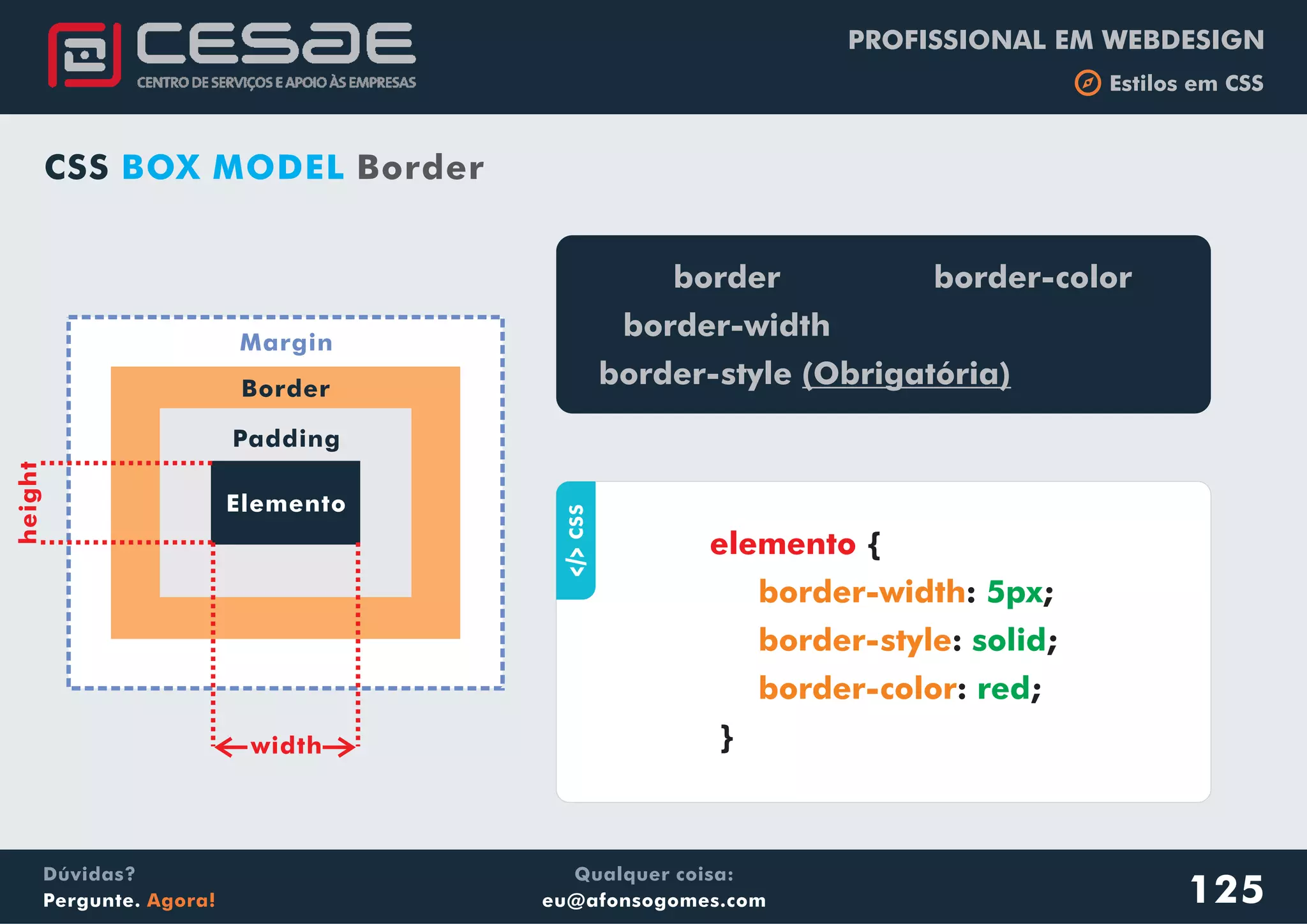 PROFISSIONAL EM WEBDESIGN
b Estilos em CSS
Qualquer coisa:
eu@afonsogomes.com
Dúvidas?
Pergunte. Agora! 125
CSS BOX MODEL Border
Elemento
Padding
Border
Margin
width
height
aCSS
{
: ;
: ;
: ;
}
elemento
border-width
border-style
border-color
5px
solid
red
border
border-width
border-style (Obrigatória)
border-color
 