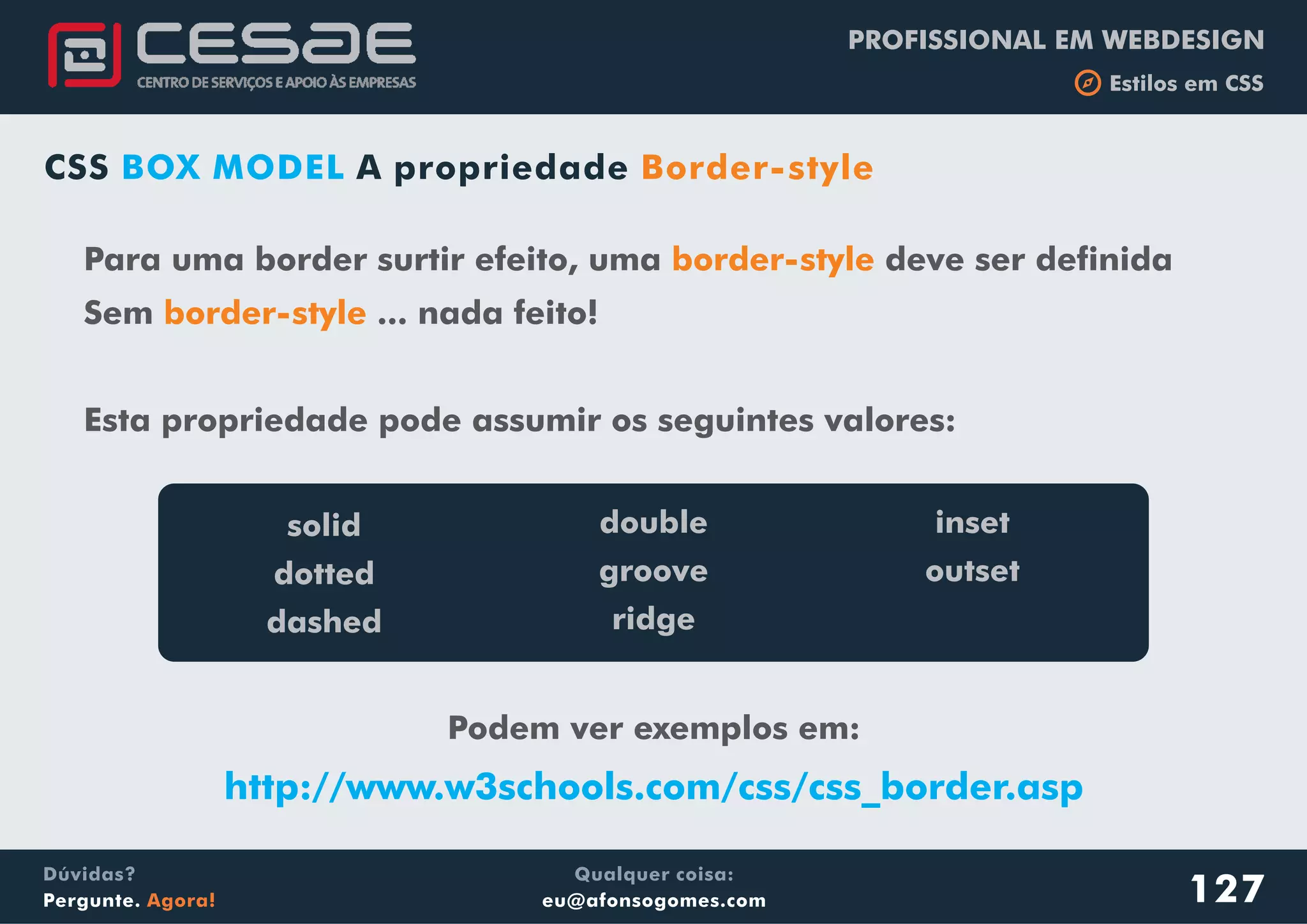 PROFISSIONAL EM WEBDESIGN
b Estilos em CSS
Qualquer coisa:
eu@afonsogomes.com
Dúvidas?
Pergunte. Agora! 127
Para uma border surtir efeito, uma deve ser definida
Sem ... nada feito!
Esta propriedade pode assumir os seguintes valores:
border-style
border-style
solid
dotted
dashed
double
groove
ridge
inset
outset
Podem ver exemplos em:
http://www.w3schools.com/css/css_border.asp
CSS A propriedadeBOX MODEL Border-style
 