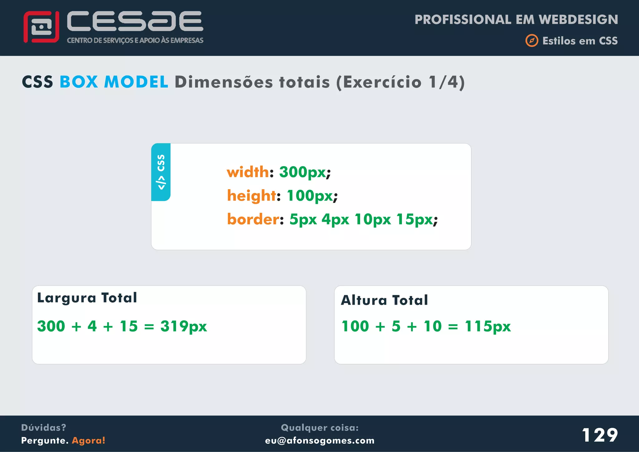 PROFISSIONAL EM WEBDESIGN
b Estilos em CSS
Qualquer coisa:
eu@afonsogomes.com
Dúvidas?
Pergunte. Agora! 129
CSS BOX MODEL Dimensões totais (Exercício 1/4)
aCSS
: ;
: ;
: ;
width
height
border
300px
100px
5px 4px 10px 15px
Largura Total Altura Total
300 + 4 + 15 = 319px 100 + 5 + 10 = 115px
 