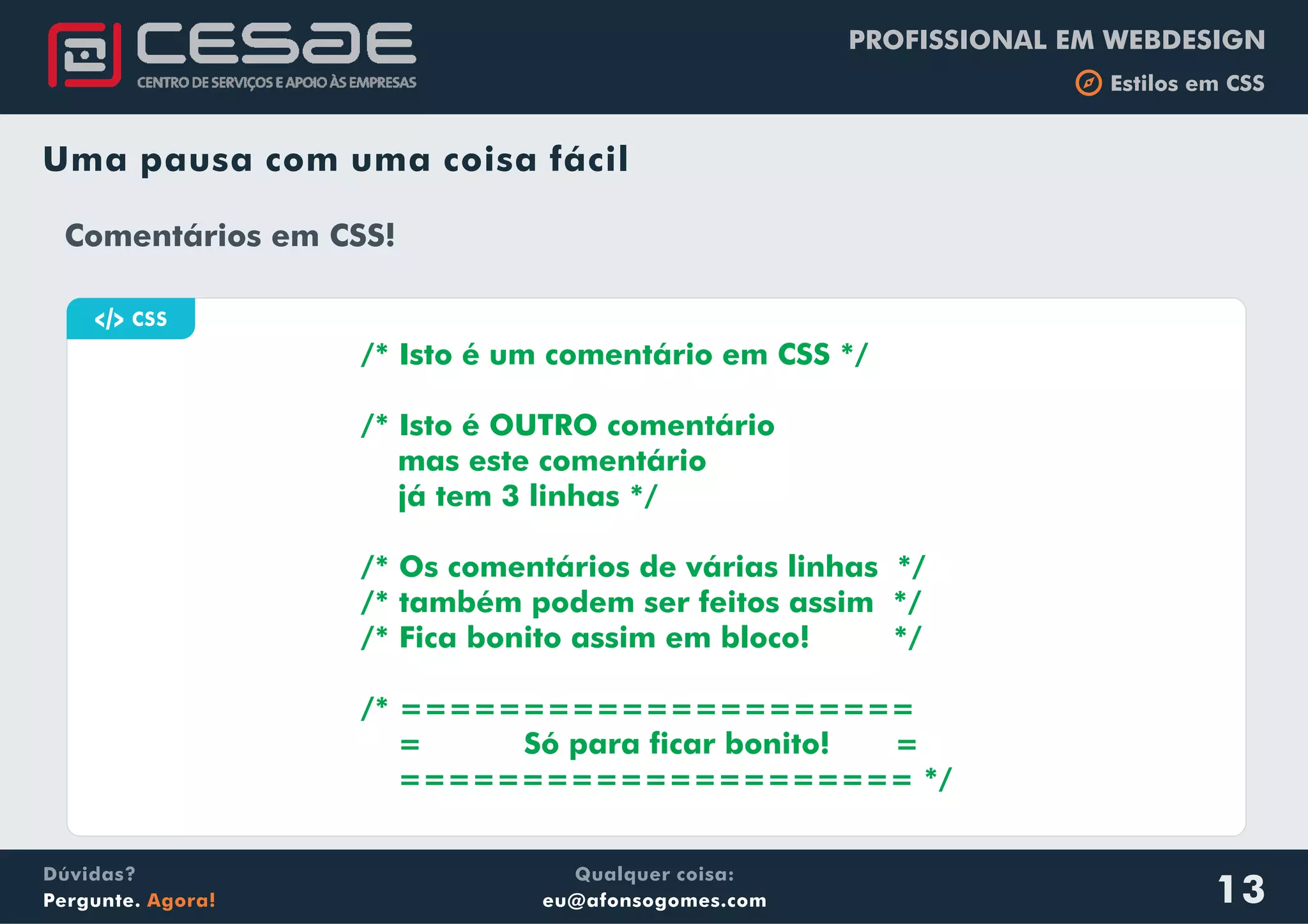 PROFISSIONAL EM WEBDESIGN
b Estilos em CSS
Qualquer coisa:
eu@afonsogomes.com
Dúvidas?
Pergunte. Agora! 13
Uma pausa com uma coisa fácil
a HTML
/* Isto é um comentário em CSS */
/* Isto é OUTRO comentário
mas este comentário
já tem 3 linhas */
/* Os comentários de várias linhas */
/* também podem ser feitos assim */
/* Fica bonito assim em bloco! */
/* =====================
= Só para ficar bonito! =
===================== */
Comentários em CSS!
a CSS
 