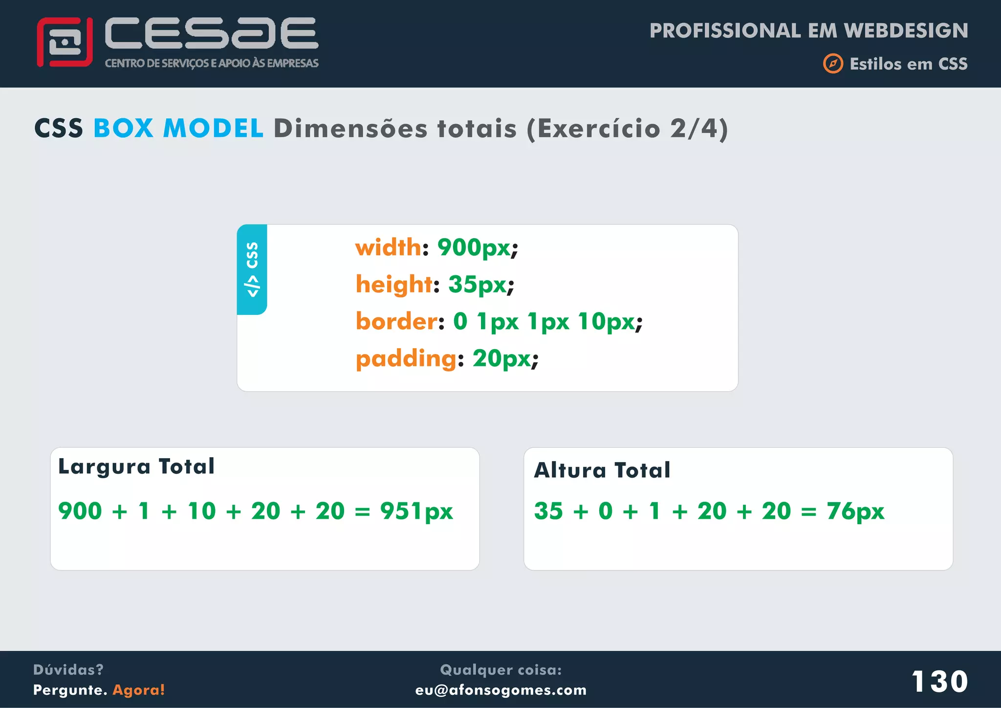 PROFISSIONAL EM WEBDESIGN
b Estilos em CSS
Qualquer coisa:
eu@afonsogomes.com
Dúvidas?
Pergunte. Agora! 130
CSS BOX MODEL Dimensões totais (Exercício 2/4)
aCSS : ;
: ;
: ;
: ;
width
height
border
padding
900px
35px
0 1px 1px 10px
20px
Largura Total Altura Total
900 + 1 + 10 + 20 + 20 = 951px 35 + 0 + 1 + 20 + 20 = 76px35 + 0 + 1 + 20 + 20 = 76px
 