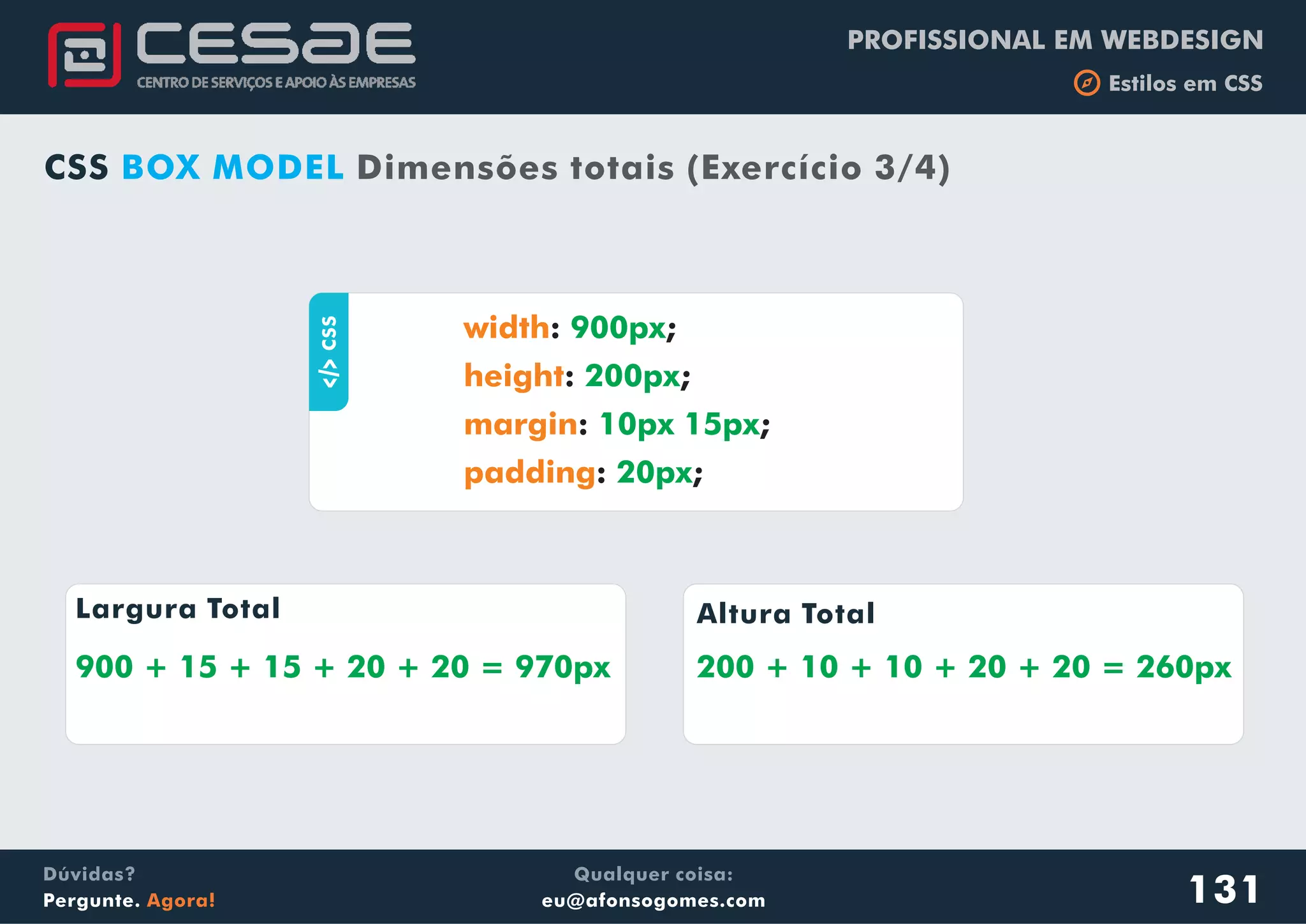 PROFISSIONAL EM WEBDESIGN
b Estilos em CSS
Qualquer coisa:
eu@afonsogomes.com
Dúvidas?
Pergunte. Agora! 131
CSS BOX MODEL Dimensões totais (Exercício 3/4)
aCSS : ;
: ;
: ;
: ;
width
height
margin
padding
900px
200px
10px 15px
20px
Largura Total Altura Total
900 + 15 + 15 + 20 + 20 = 970px 200 + 10 + 10 + 20 + 20 = 260px
 