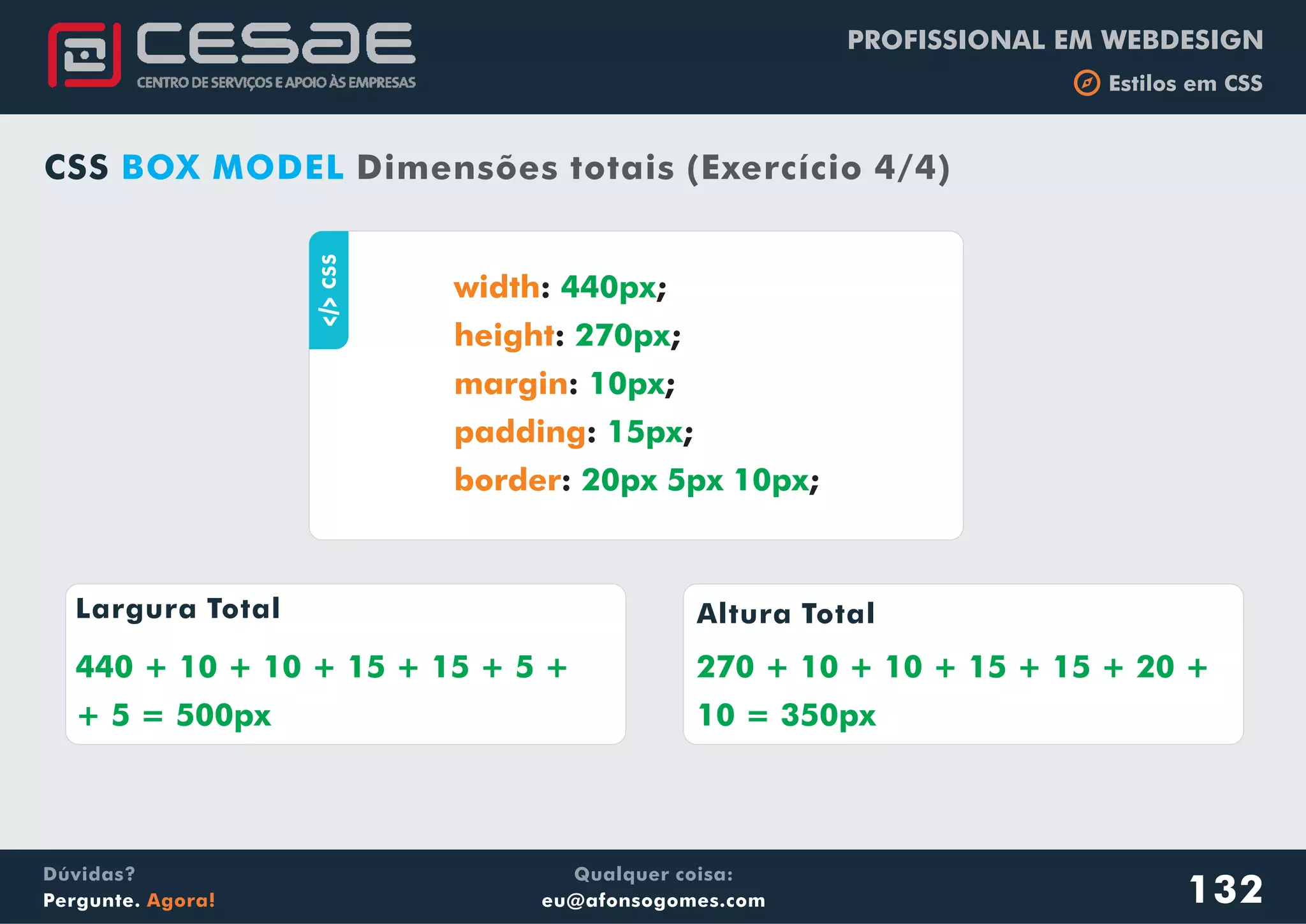 PROFISSIONAL EM WEBDESIGN
b Estilos em CSS
Qualquer coisa:
eu@afonsogomes.com
Dúvidas?
Pergunte. Agora! 132
CSS BOX MODEL Dimensões totais (Exercício 4/4)
aCSS
: ;
: ;
: ;
: ;
: ;
width
height
margin
padding
border
440px
270px
10px
15px
20px 5px 10px
Largura Total Altura Total
440 + 10 + 10 + 15 + 15 + 5 +
+ 5 = 500px
270 + 10 + 10 + 15 + 15 + 20 +
10 = 350px
 