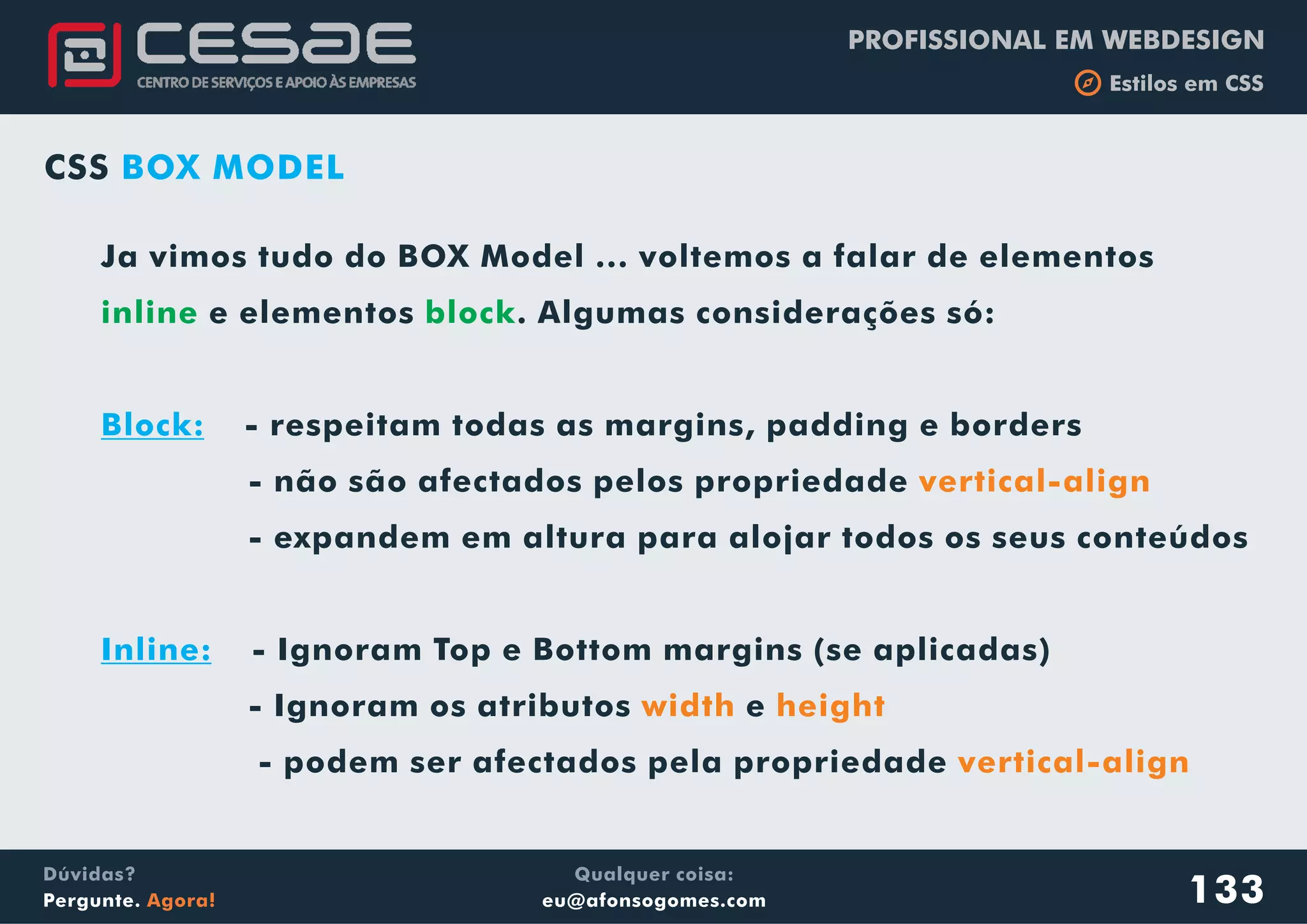 PROFISSIONAL EM WEBDESIGN
b Estilos em CSS
Qualquer coisa:
eu@afonsogomes.com
Dúvidas?
Pergunte. Agora! 133
CSS BOX MODEL
Ja vimos tudo do BOX Model ... voltemos a falar de elementos
e elementos . Algumas considerações só:
- respeitam todas as margins, padding e borders
- não são afectados pelos propriedade
- expandem em altura para alojar todos os seus conteúdos
- Ignoram Top e Bottom margins (se aplicadas)
- Ignoram os atributos e
- podem ser afectados pela propriedade
inline block
Block:
Inline:
vertical-align
width height
vertical-align
 