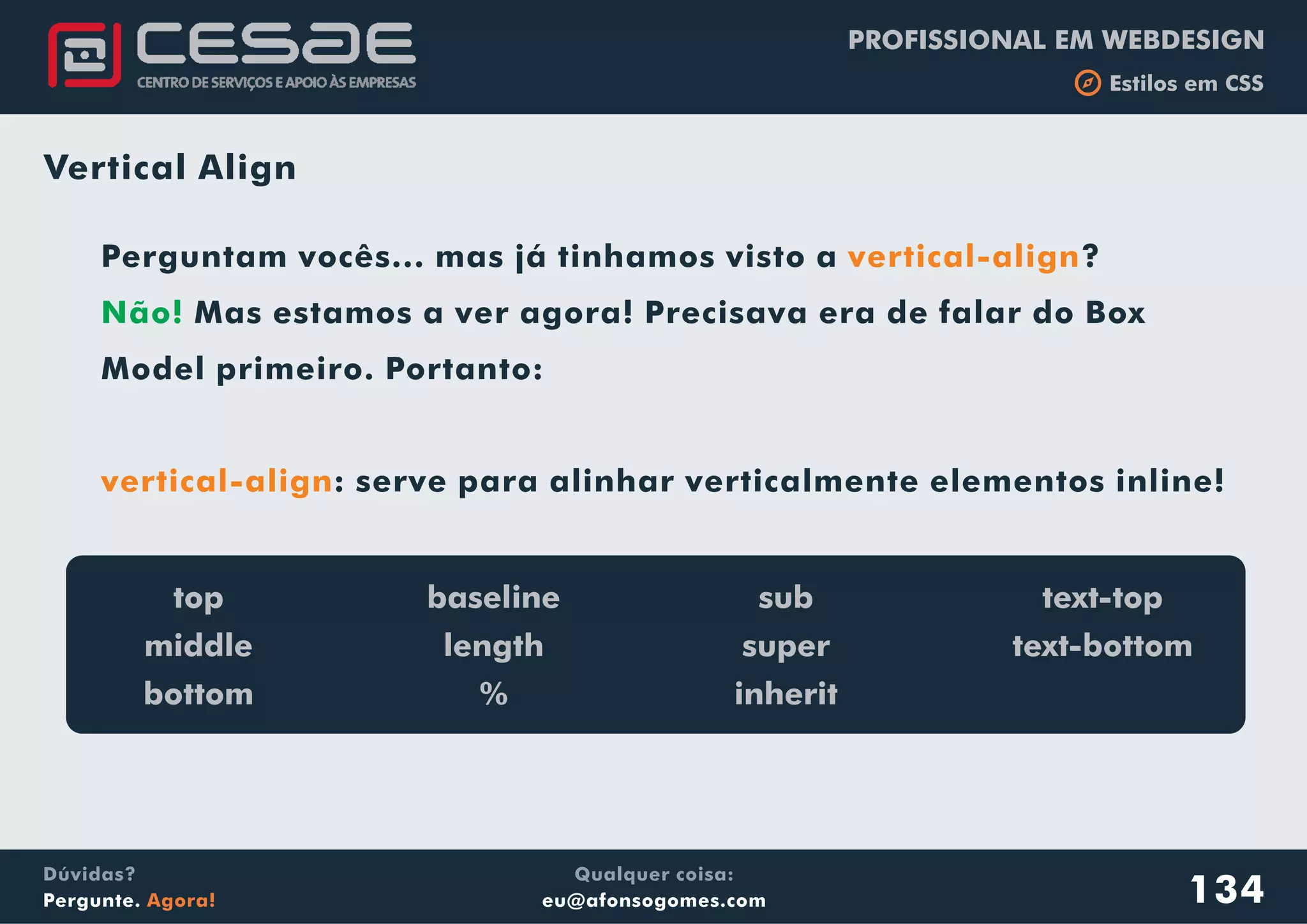 PROFISSIONAL EM WEBDESIGN
b Estilos em CSS
Qualquer coisa:
eu@afonsogomes.com
Dúvidas?
Pergunte. Agora! 134
Vertical Align
Perguntam vocês... mas já tinhamos visto a ?
Mas estamos a ver agora! Precisava era de falar do Box
Model primeiro. Portanto:
: serve para alinhar verticalmente elementos inline!
vertical-align
vertical-align
Não!
top
middle
bottom
baseline
length
%
sub
super
inherit
text-top
text-bottom
 