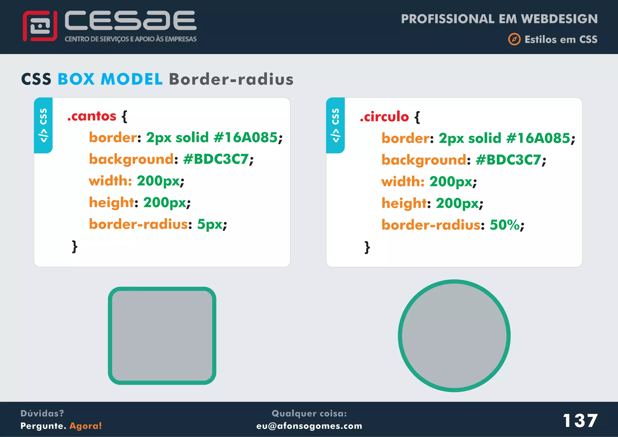 PROFISSIONAL EM WEBDESIGN
b Estilos em CSS
Qualquer coisa:
eu@afonsogomes.com
Dúvidas?
Pergunte. Agora! 137
aCSS
.cantos {
: ;
: ;
;
: ;
: ;
}
border
background
width:
height
border-radius
2px solid #16A085
#BDC3C7
200px
200px
5px
CSS BOX MODEL Border-radius
aCSS
.circulo {
: ;
: ;
;
: ;
: ;
}
border
background
width:
height
border-radius
2px solid #16A085
#BDC3C7
200px
200px
50%
 