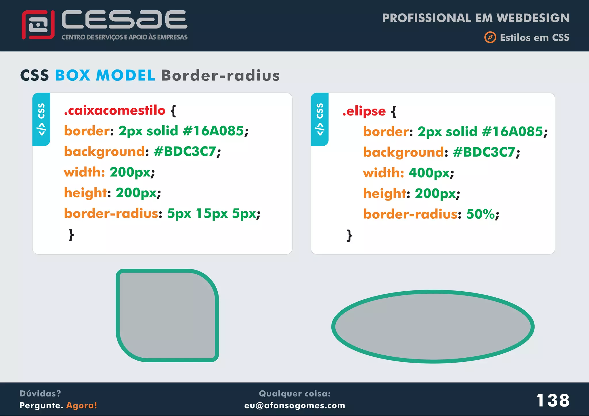 PROFISSIONAL EM WEBDESIGN
b Estilos em CSS
Qualquer coisa:
eu@afonsogomes.com
Dúvidas?
Pergunte. Agora! 138
aCSS
.caixacomestilo {
: ;
: ;
;
: ;
: ;
}
border
background
width:
height
border-radius
2px solid #16A085
#BDC3C7
200px
200px
5px 15px 5px
CSS BOX MODEL Border-radius
aCSS
.elipse {
: ;
: ;
;
: ;
: ;
}
border
background
width:
height
border-radius
2px solid #16A085
#BDC3C7
400px
200px
50%
 