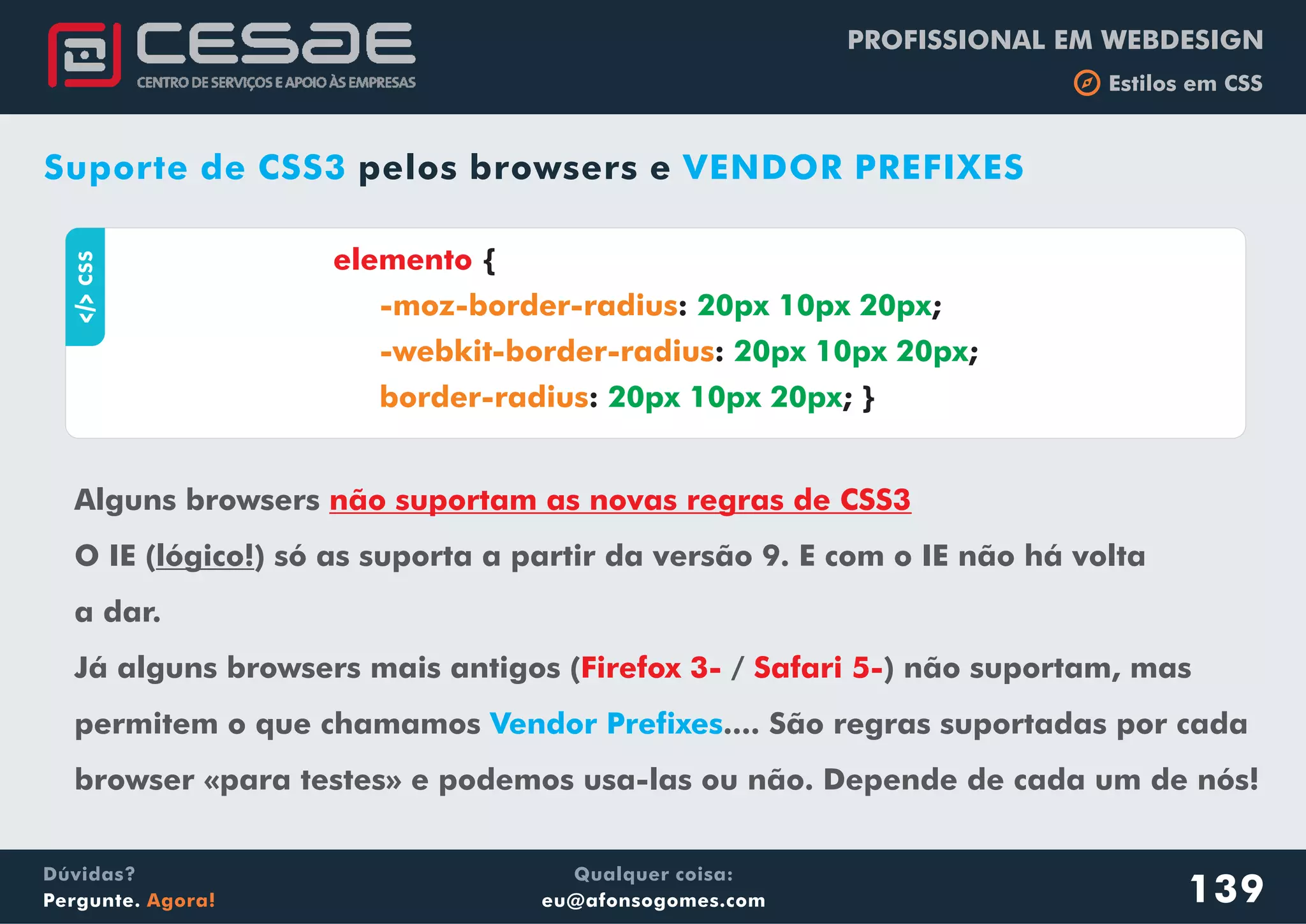 PROFISSIONAL EM WEBDESIGN
b Estilos em CSS
Qualquer coisa:
eu@afonsogomes.com
Dúvidas?
Pergunte. Agora! 139
Suporte de CSS3 VENDOR PREFIXESpelos browsers e
aCSS
elemento {
: ;
: ;
: ; }
-moz-border-radius
-webkit-border-radius
border-radius
20px 10px 20px
20px 10px 20px
20px 10px 20px
Alguns browsers
O IE (lógico!) só as suporta a partir da versão 9. E com o IE não há volta
a dar.
Já alguns browsers mais antigos ( / ) não suportam, mas
permitem o que chamamos .... São regras suportadas por cada
browser «para testes» e podemos usa-las ou não. Depende de cada um de nós!
não suportam as novas regras de CSS3
Firefox 3- Safari 5-
Vendor Prefixes
 