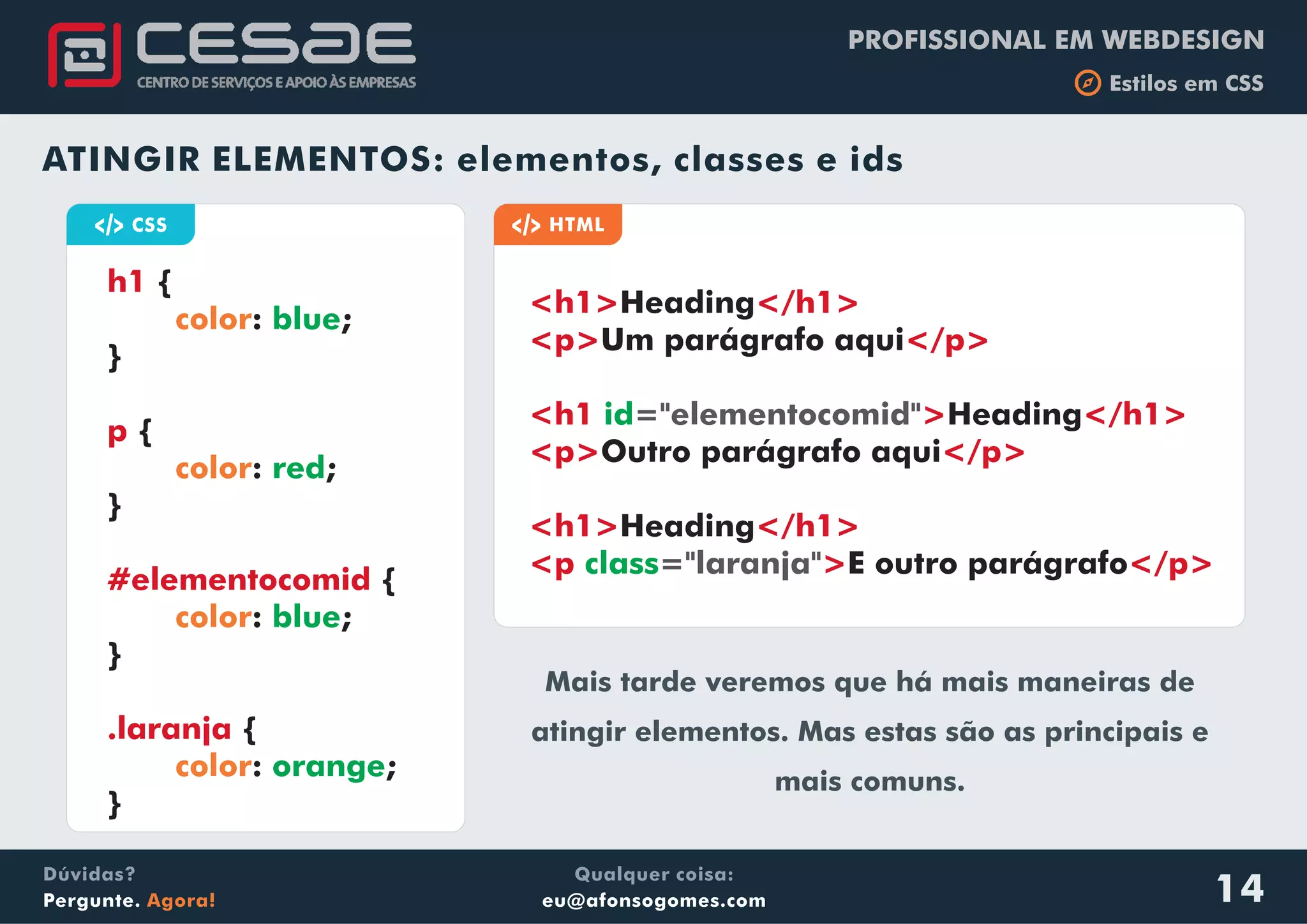 PROFISSIONAL EM WEBDESIGN
b Estilos em CSS
Qualquer coisa:
eu@afonsogomes.com
Dúvidas?
Pergunte. Agora! 14
ATINGIR ELEMENTOS: elementos, classes e ids
a CSS
{
: ;
}
{
: ;
}
{
: ;
}
{
: ;
}
h1
p
#elementocomid
.laranja
color
color
color
color
blue
red
blue
orange
a HTML
<h1> </h1>
<p> </p>
<h1 > </h1>
<p> </p>
<h1> </h1>
<p > </p>
Heading
Um parágrafo aqui
Heading
Outro parágrafo aqui
Heading
E outro parágrafo
id
class
="elementocomid"
="laranja"
Mais tarde veremos que há mais maneiras de
atingir elementos. Mas estas são as principais e
mais comuns.
 