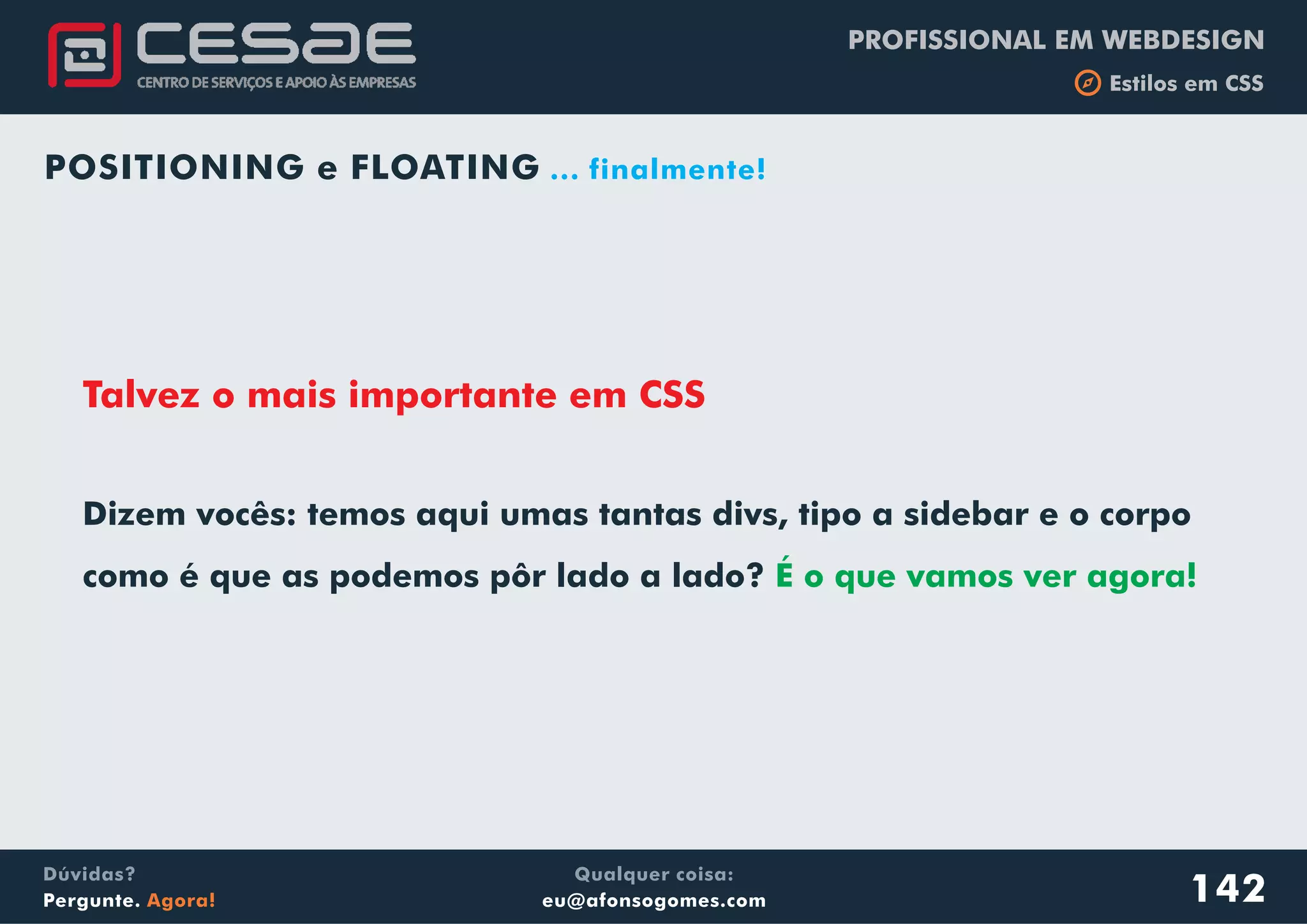 PROFISSIONAL EM WEBDESIGN
b Estilos em CSS
Qualquer coisa:
eu@afonsogomes.com
Dúvidas?
Pergunte. Agora!
POSITIONING e FLOATING ... finalmente!
Talvez o mais importante em CSS
142
Dizem vocês: temos aqui umas tantas divs, tipo a sidebar e o corpo
como é que as podemos pôr lado a lado? É o que vamos ver agora!
 