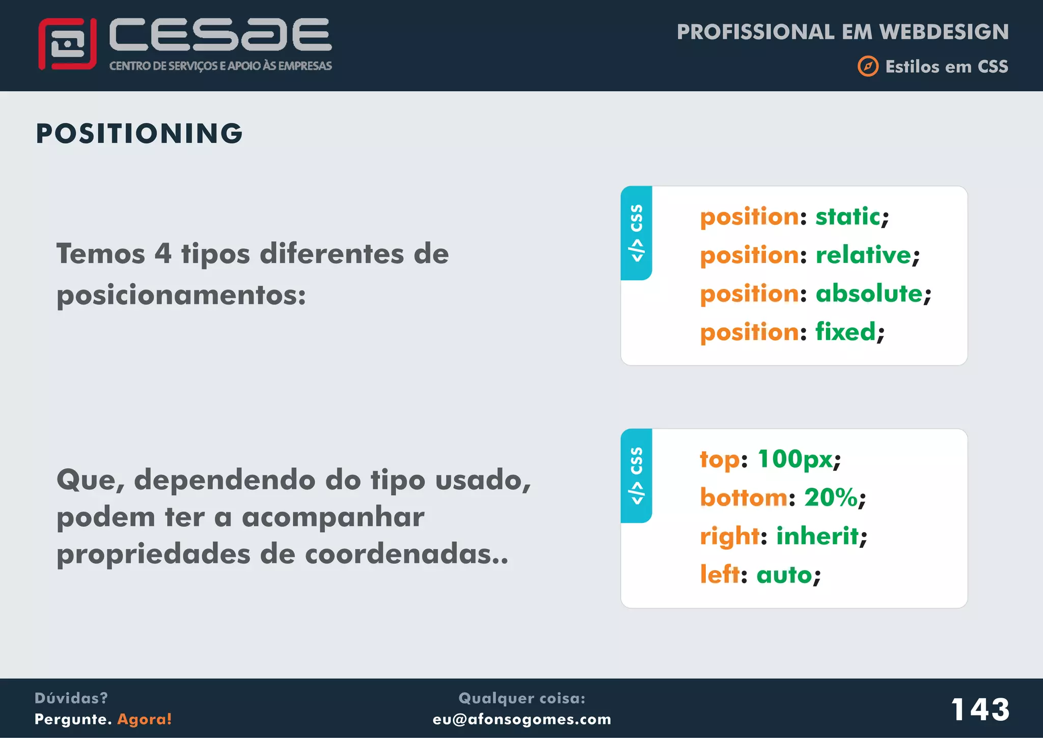 PROFISSIONAL EM WEBDESIGN
b Estilos em CSS
Qualquer coisa:
eu@afonsogomes.com
Dúvidas?
Pergunte. Agora!
POSITIONING
Temos 4 tipos diferentes de
posicionamentos:
143
aCSS
: ;
: ;
: ;
: ;
position
position
position
position
static
relative
absolute
fixed
Que, dependendo do tipo usado,
podem ter a acompanhar
propriedades de coordenadas..
aCSS
: ;
: ;
: ;
: ;
top
bottom
right
left
100px
20%
inherit
auto
 
