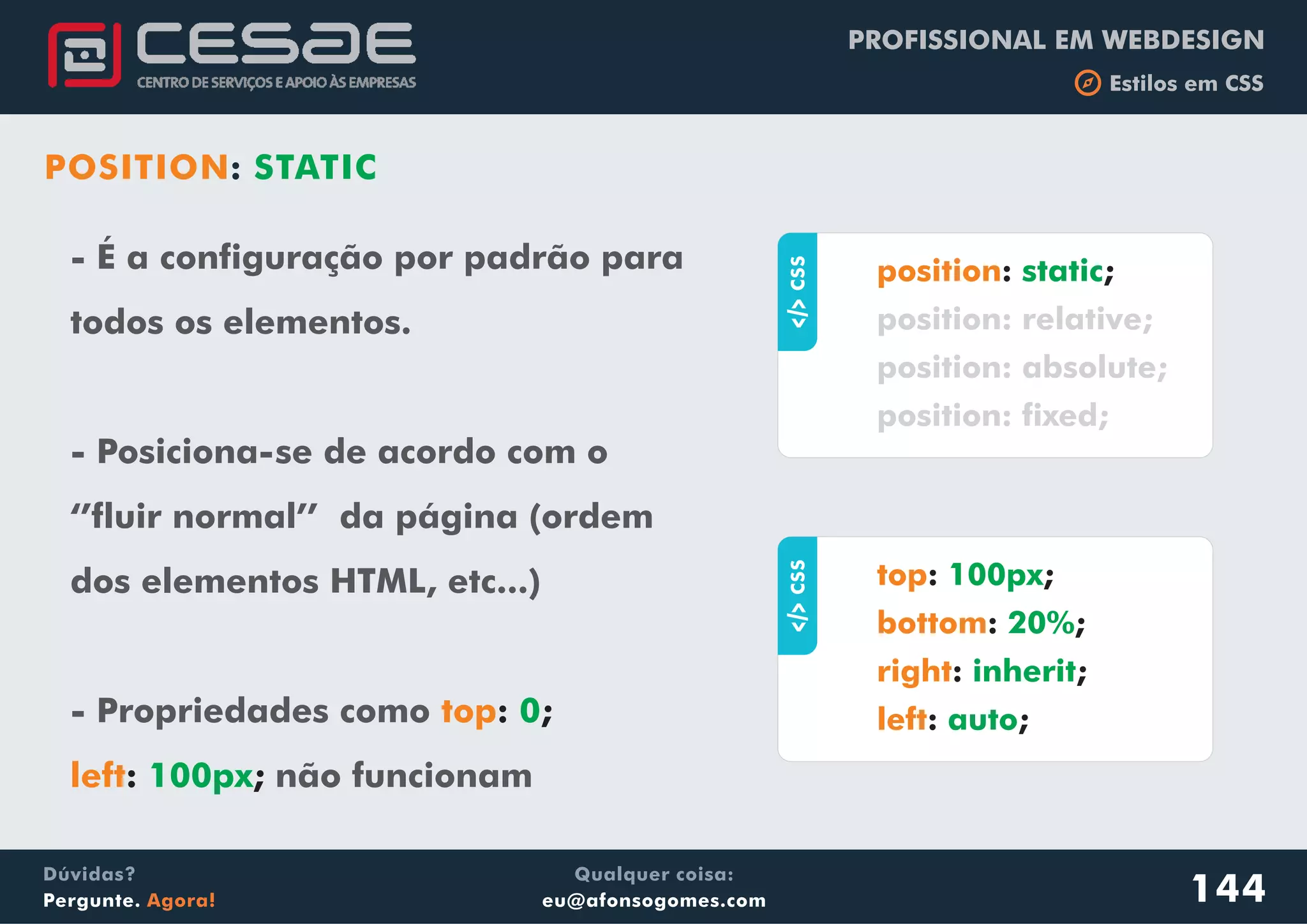 PROFISSIONAL EM WEBDESIGN
b Estilos em CSS
Qualquer coisa:
eu@afonsogomes.com
Dúvidas?
Pergunte. Agora!
- É a configuração por padrão para
todos os elementos.
- Posiciona-se de acordo com o
‘’fluir normal’’ da página (ordem
dos elementos HTML, etc...)
- Propriedades como
não funcionam
top
left
: ;
: ;
0
100px
144
aCSS
: ;position static
position: relative;
position: absolute;
position: fixed;
aCSS
: ;
: ;
: ;
: ;
top
bottom
right
left
100px
20%
inherit
auto
POSITION: STATIC
 