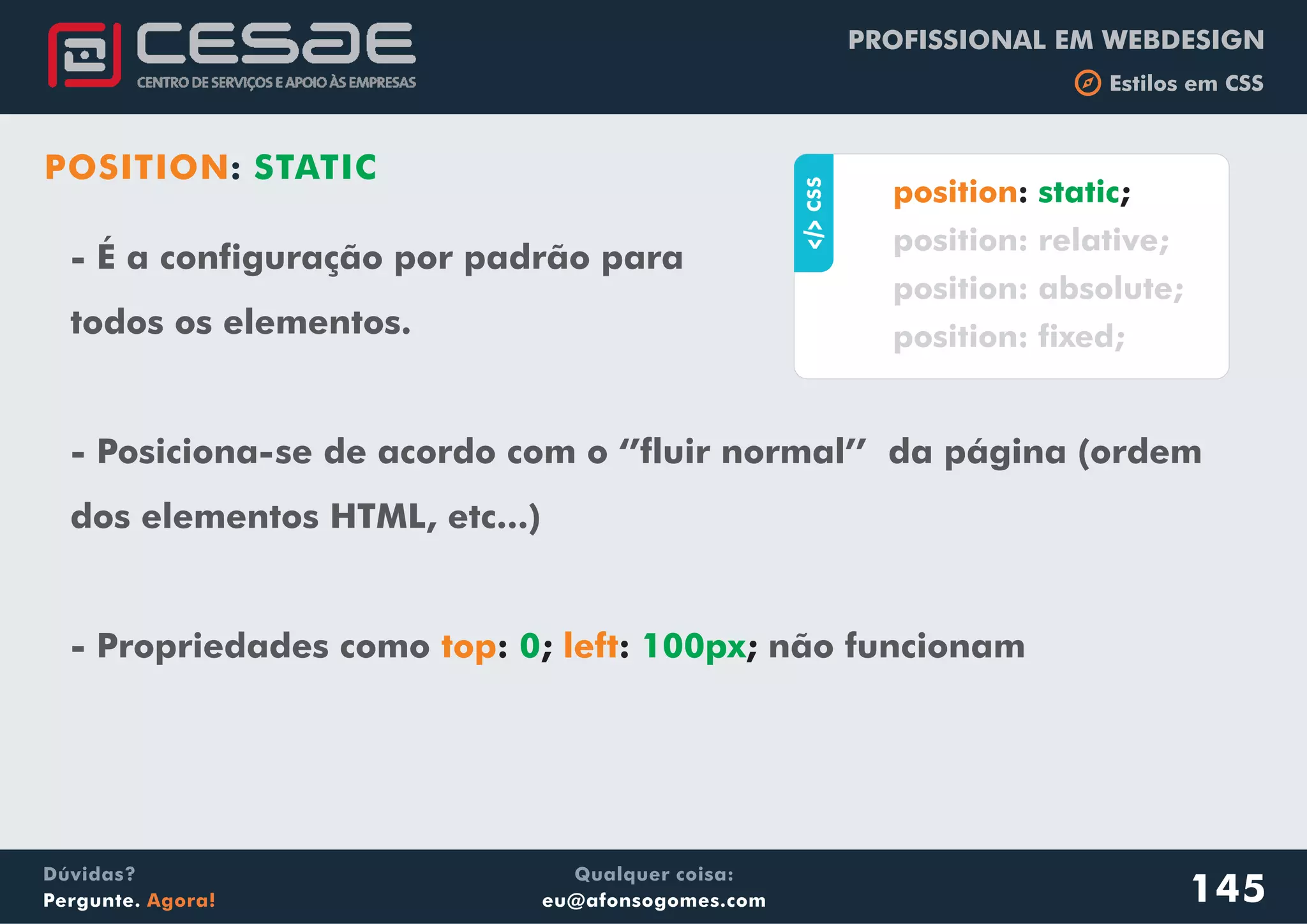 PROFISSIONAL EM WEBDESIGN
b Estilos em CSS
Qualquer coisa:
eu@afonsogomes.com
Dúvidas?
Pergunte. Agora!
POSITION: STATIC
- É a configuração por padrão para
todos os elementos.
- Posiciona-se de acordo com o ‘’fluir normal’’ da página (ordem
dos elementos HTML, etc...)
- Propriedades como não funcionamtop left: ; : ;0 100px
145
aCSS
: ;position static
position: relative;
position: absolute;
position: fixed;
 