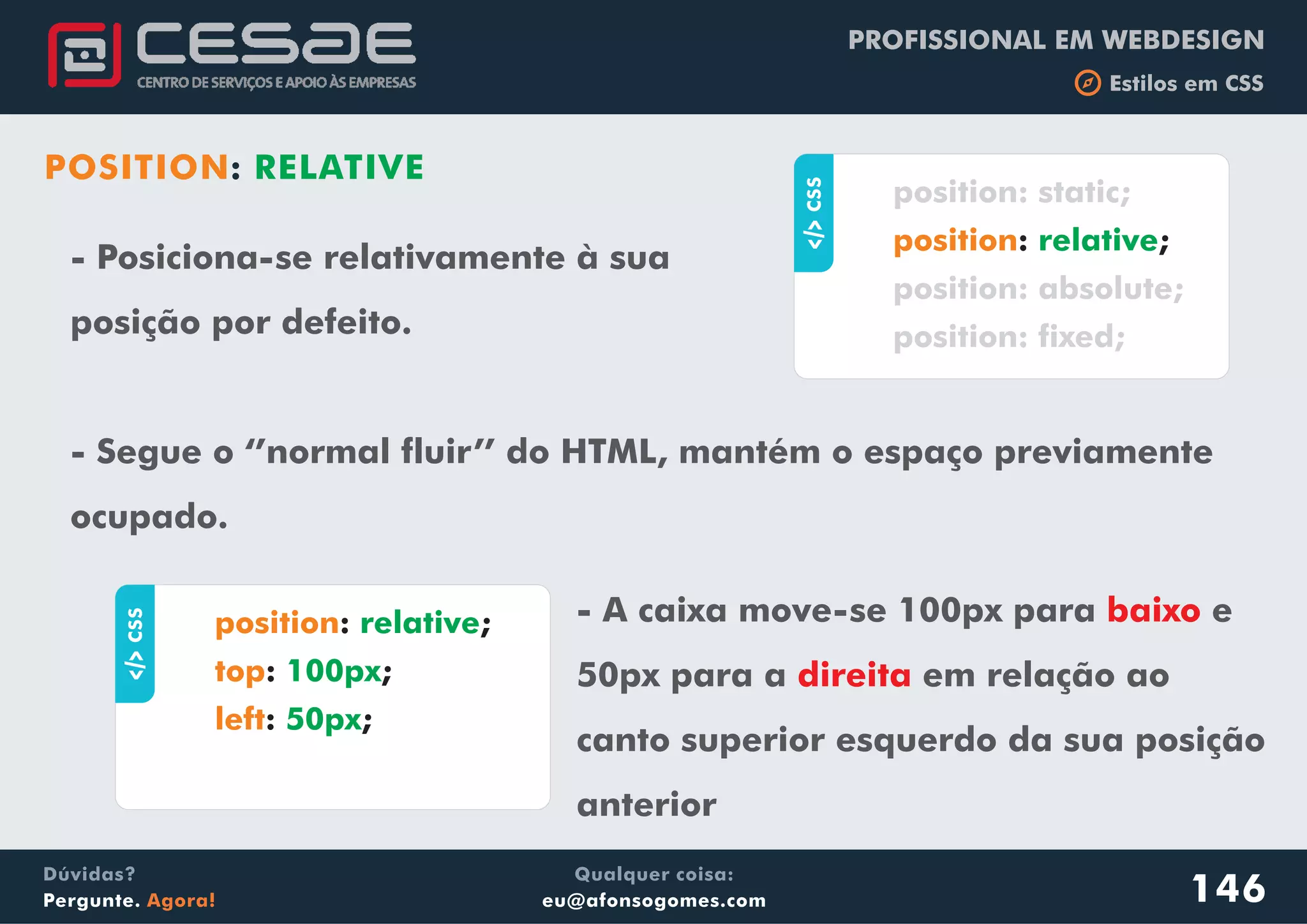 PROFISSIONAL EM WEBDESIGN
b Estilos em CSS
Qualquer coisa:
eu@afonsogomes.com
Dúvidas?
Pergunte. Agora!
POSITION: RELATIVE
- Posiciona-se relativamente à sua
posição por defeito.
- Segue o ‘’normal fluir’’ do HTML, mantém o espaço previamente
ocupado.
146
aCSS
: ;
position: static;
position: absolute;
position: fixed;
position relative
aCSS
: ;
: ;
: ;
position
top
left
relative
100px
50px
- A caixa move-se 100px para e
50px para a em relação ao
canto superior esquerdo da sua posição
anterior
baixo
direita
 