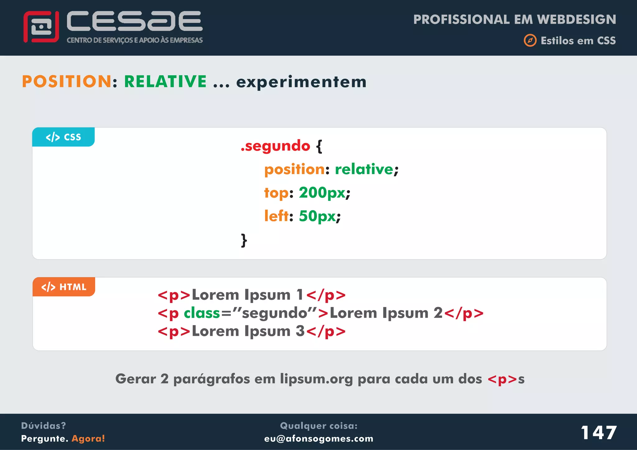 PROFISSIONAL EM WEBDESIGN
b Estilos em CSS
Qualquer coisa:
eu@afonsogomes.com
Dúvidas?
Pergunte. Agora!
POSITION: RELATIVE ... experimentem
147
a CSS
{
: ;
: ;
: ;
}
.segundo
position
top
left
relative
200px
50px
a HTML
<p> </p>
<p > </p>
<p> </p>
Lorem Ipsum 1
=’’segundo’’ Lorem Ipsum 2
Lorem Ipsum 3
class
Gerar 2 parágrafos em lipsum.org para cada um dos s<p>
 