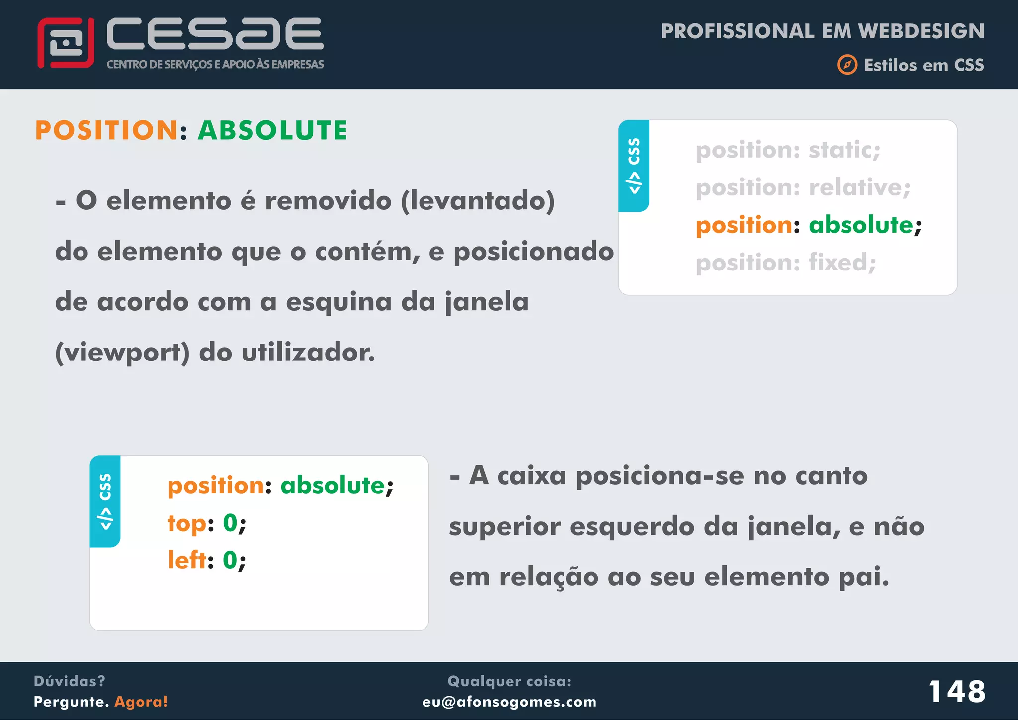 PROFISSIONAL EM WEBDESIGN
b Estilos em CSS
Qualquer coisa:
eu@afonsogomes.com
Dúvidas?
Pergunte. Agora!
POSITION: ABSOLUTE
- O elemento é removido (levantado)
do elemento que o contém, e posicionado
de acordo com a esquina da janela
(viewport) do utilizador.
148
aCSS
: ;
position: static;
position: relative;
position: fixed;
position absolute
aCSS
: ;
: ;
: ;
position
top
left
absolute
0
0
- A caixa posiciona-se no canto
superior esquerdo da janela, e não
em relação ao seu elemento pai.
 