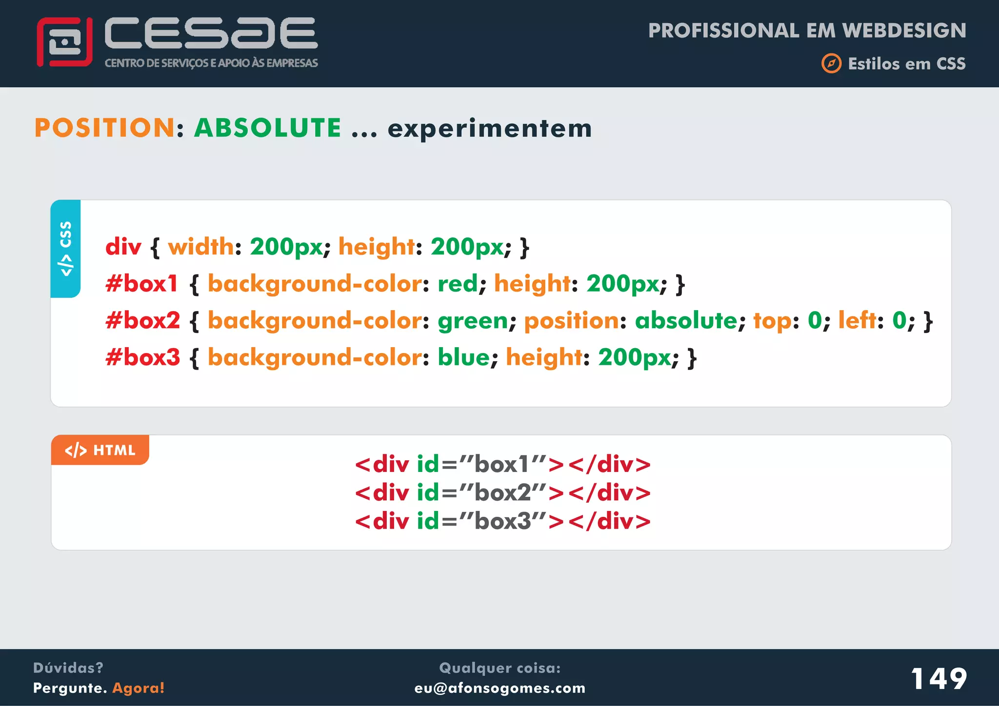 PROFISSIONAL EM WEBDESIGN
b Estilos em CSS
Qualquer coisa:
eu@afonsogomes.com
Dúvidas?
Pergunte. Agora!
POSITION: ABSOLUTE ... experimentem
149
aCSS
{ : ; : ; }
{ : ; : ; }
{ : ; : ; : ; : ; }
{ : ; : ; }
div
#box1
#box2
#box3
width height
background-color height
background-color position top left
background-color height
200px 200px
red 200px
green absolute 0 0
blue 200px
a HTML
<div ></div>
<div ></div>
<div ></div>
id
id
id
=’’box1’’
=’’box2’’
=’’box3’’
 
