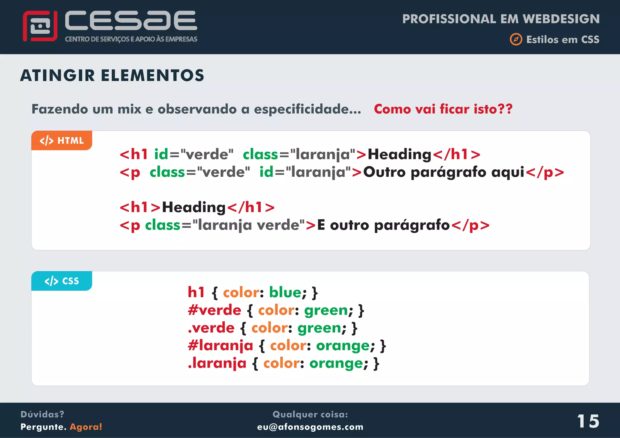 PROFISSIONAL EM WEBDESIGN
b Estilos em CSS
Qualquer coisa:
eu@afonsogomes.com
Dúvidas?
Pergunte. Agora! 15
ATINGIR ELEMENTOS
a CSS
{ : ; }
{ : ; }
{ : ; }
{ : ; }
{ : ; }
h1
#verde
.verde
#laranja
.laranja
color
color
color
color
color
blue
green
green
orange
orange
a HTML
<h1 > </h1>
<p > </p>
<h1> </h1>
<p > </p>
id class
class id
class
="verde" ="laranja"
="verde" ="laranja"
="laranja verde"
Heading
Outro parágrafo aqui
Heading
E outro parágrafo
Fazendo um mix e observando a especificidade... Como vai ficar isto??
 