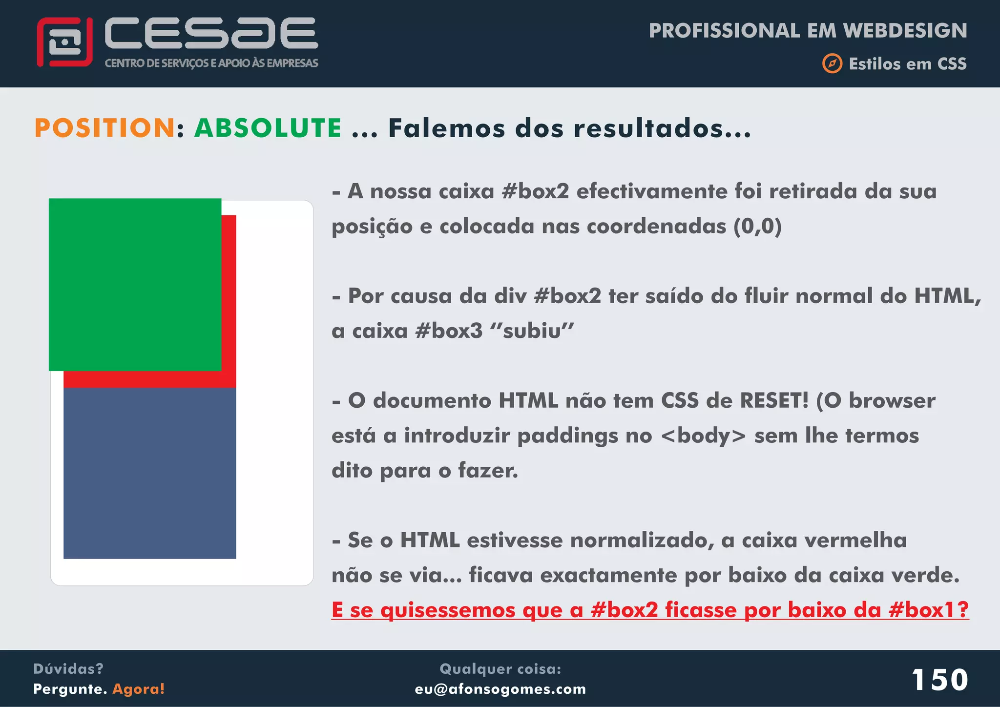 PROFISSIONAL EM WEBDESIGN
b Estilos em CSS
Qualquer coisa:
eu@afonsogomes.com
Dúvidas?
Pergunte. Agora!
POSITION: ABSOLUTE ... Falemos dos resultados...
150
- A nossa caixa #box2 efectivamente foi retirada da sua
posição e colocada nas coordenadas (0,0)
- Por causa da div #box2 ter saído do fluir normal do HTML,
a caixa #box3 ‘’subiu’’
- O documento HTML não tem CSS de RESET! (O browser
está a introduzir paddings no <body> sem lhe termos
dito para o fazer.
- Se o HTML estivesse normalizado, a caixa vermelha
não se via... ficava exactamente por baixo da caixa verde.
E se quisessemos que a #box2 ficasse por baixo da #box1?
 