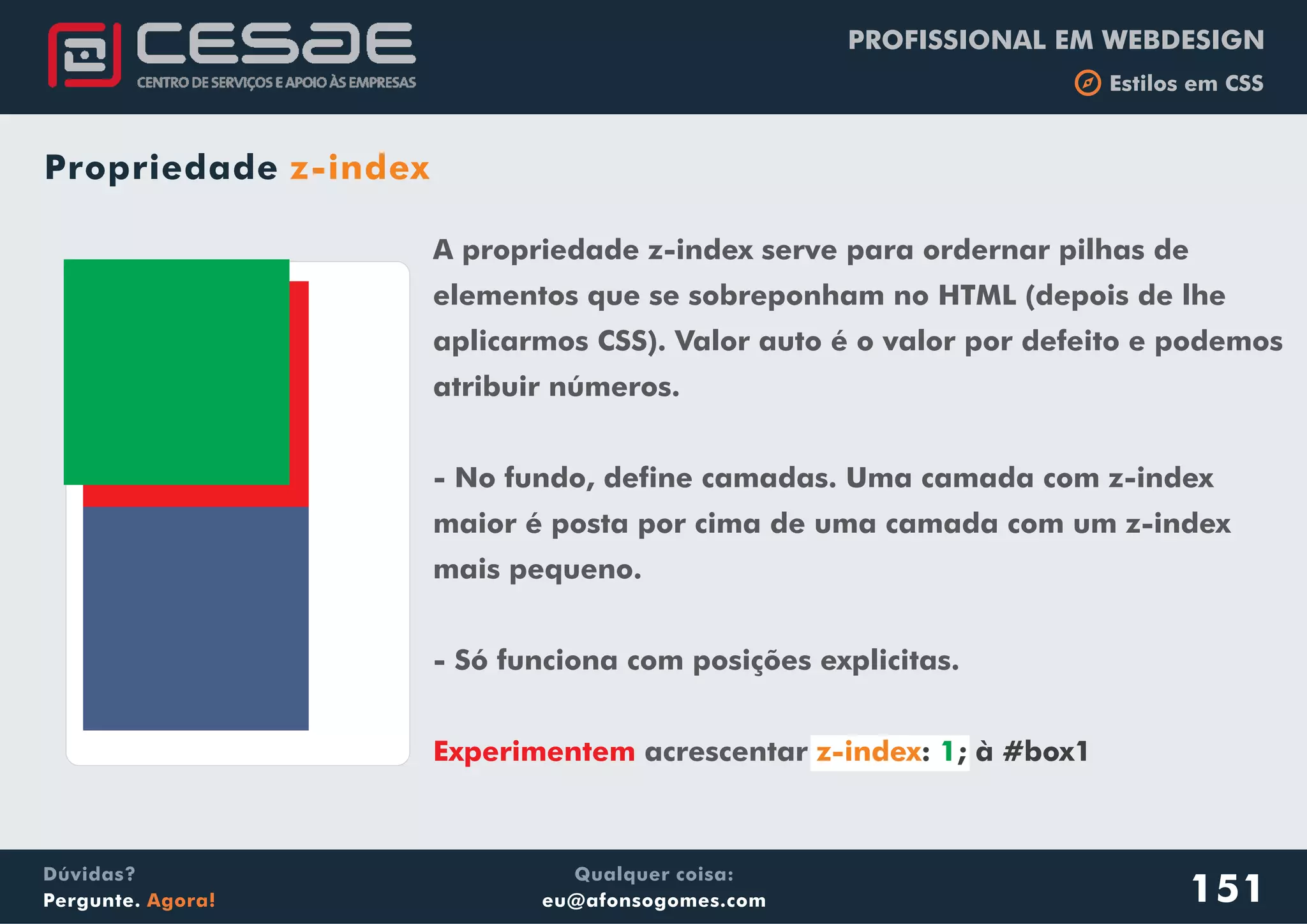 PROFISSIONAL EM WEBDESIGN
b Estilos em CSS
Qualquer coisa:
eu@afonsogomes.com
Dúvidas?
Pergunte. Agora!
Propriedade z-index
151
A propriedade z-index serve para ordernar pilhas de
elementos que se sobreponham no HTML (depois de lhe
aplicarmos CSS). Valor auto é o valor por defeito e podemos
atribuir números.
- No fundo, define camadas. Uma camada com z-index
maior é posta por cima de uma camada com um z-index
mais pequeno.
- Só funciona com posições explicitas.
acrescentarExperimentem z-index: ; à #box11
 