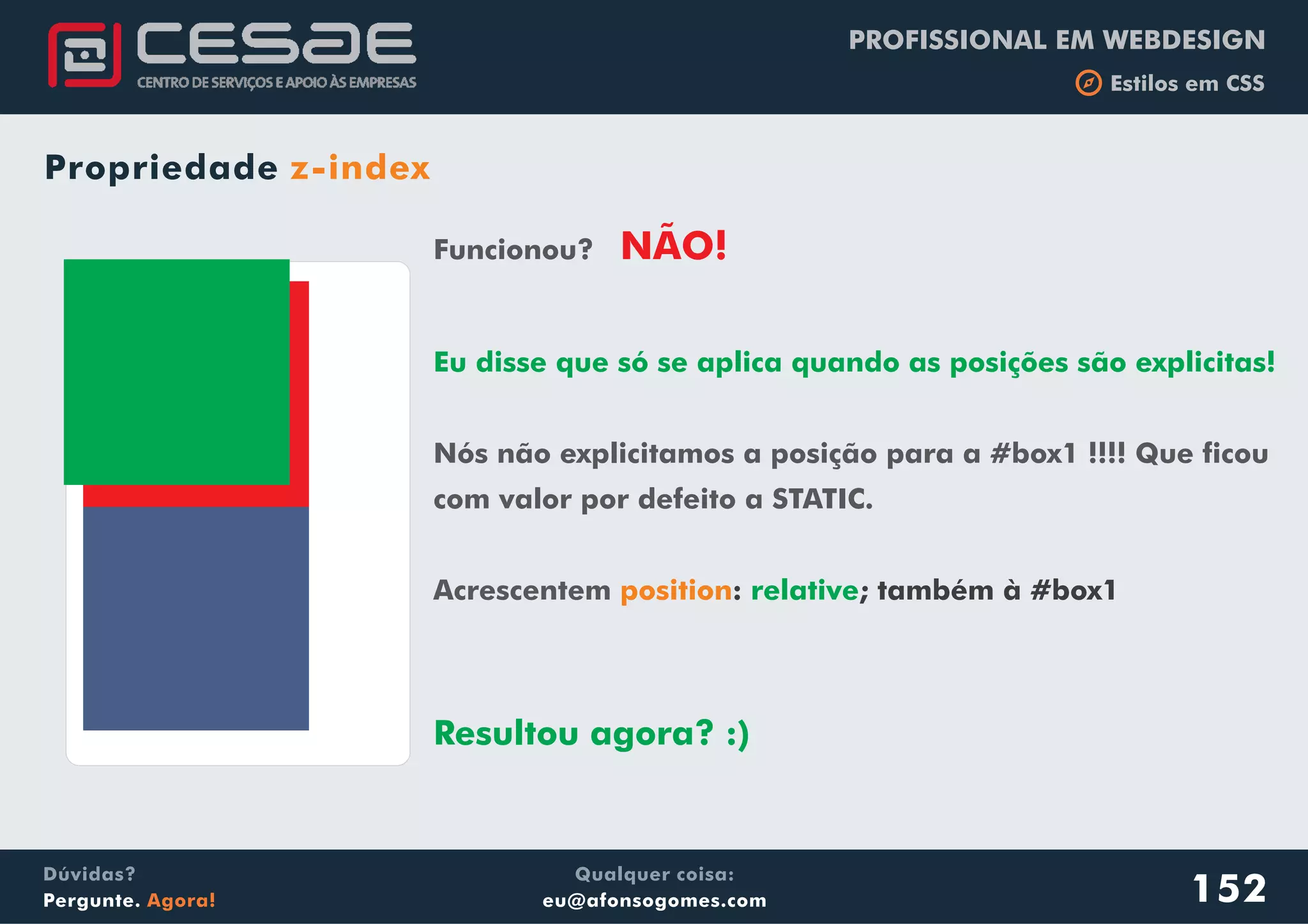 PROFISSIONAL EM WEBDESIGN
b Estilos em CSS
Qualquer coisa:
eu@afonsogomes.com
Dúvidas?
Pergunte. Agora!
Propriedade z-index
152
Funcionou?
Nós não explicitamos a posição para a #box1 !!!! Que ficou
com valor por defeito a STATIC.
Acrescentem
NÃO!
Eu disse que só se aplica quando as posições são explicitas!
Resultou agora? :)
position: ; também à #box1relative
 