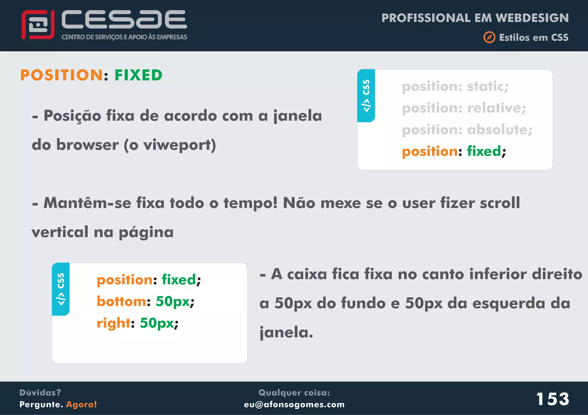 PROFISSIONAL EM WEBDESIGN
b Estilos em CSS
Qualquer coisa:
eu@afonsogomes.com
Dúvidas?
Pergunte. Agora!
POSITION: FIXED
- Posição fixa de acordo com a janela
do browser (o viweport)
- Mantêm-se fixa todo o tempo! Não mexe se o user fizer scroll
vertical na página
153
aCSS
: ;
position: static;
position: relative;
position: absolute;
position fixed
aCSS
: ;
: ;
: ;
position
bottom
right
fixed
50px
50px
- A caixa fica fixa no canto inferior direito
a 50px do fundo e 50px da esquerda da
janela.
 