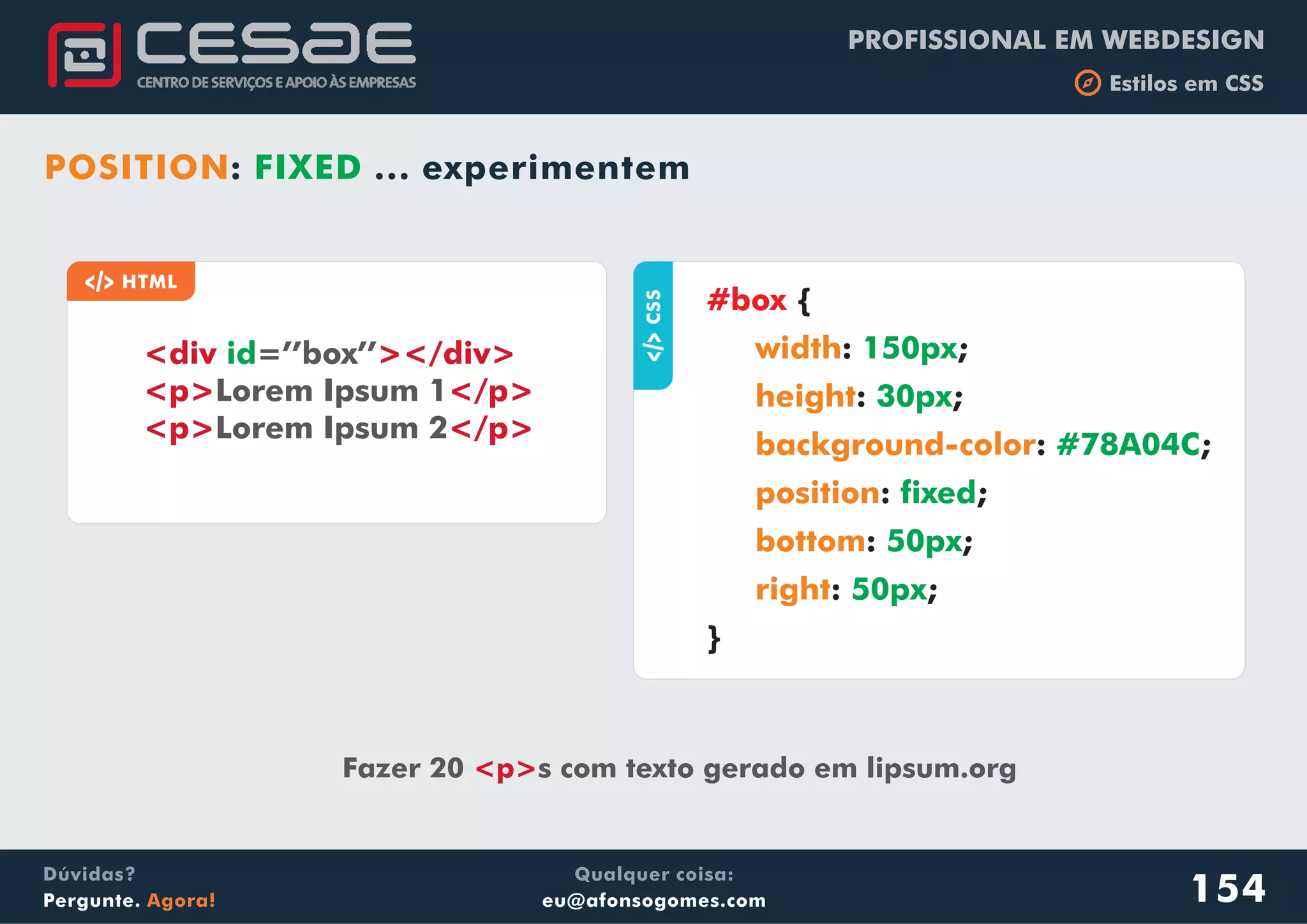 PROFISSIONAL EM WEBDESIGN
b Estilos em CSS
Qualquer coisa:
eu@afonsogomes.com
Dúvidas?
Pergunte. Agora!
aCSS
{
: ;
: ;
: ;
: ;
: ;
: ;
}
#box
width
height
background-color
position
bottom
right
150px
30px
#78A04C
fixed
50px
50px
a HTML
<div ></div>
<p> </p>
<p> </p>
id=’’box’’
Lorem Ipsum 1
Lorem Ipsum 2
Fazer 20 s com texto gerado em lipsum.org<p>
POSITION: FIXED ... experimentem
154
 