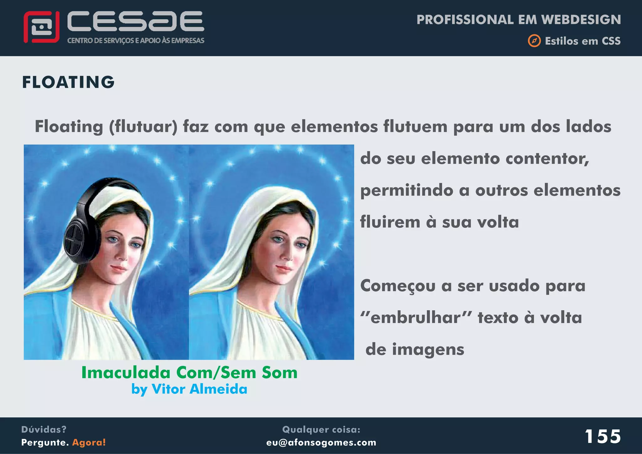 PROFISSIONAL EM WEBDESIGN
b Estilos em CSS
Qualquer coisa:
eu@afonsogomes.com
Dúvidas?
Pergunte. Agora! 155
FLOATING
Floating (flutuar) faz com que elementos flutuem para um dos lados
do seu elemento contentor,
permitindo a outros elementos
fluirem à sua volta
Começou a ser usado para
‘’embrulhar’’ texto à volta
de imagens
Imaculada Com/Sem Som
by Vitor Almeida
 