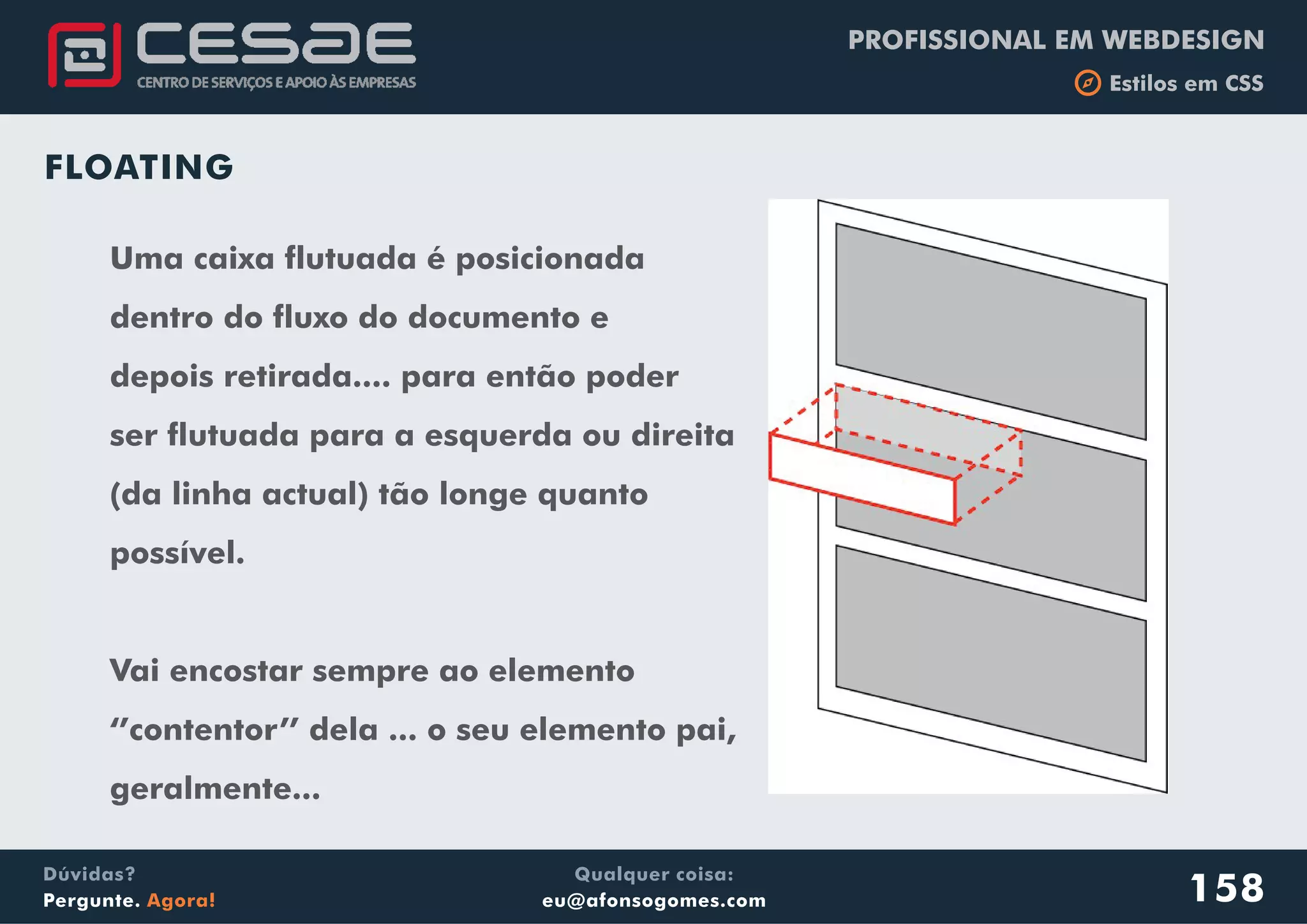 PROFISSIONAL EM WEBDESIGN
b Estilos em CSS
Qualquer coisa:
eu@afonsogomes.com
Dúvidas?
Pergunte. Agora! 158
FLOATING
Uma caixa flutuada é posicionada
dentro do fluxo do documento e
depois retirada.... para então poder
ser flutuada para a esquerda ou direita
(da linha actual) tão longe quanto
possível.
Vai encostar sempre ao elemento
‘’contentor’’ dela ... o seu elemento pai,
geralmente...
 