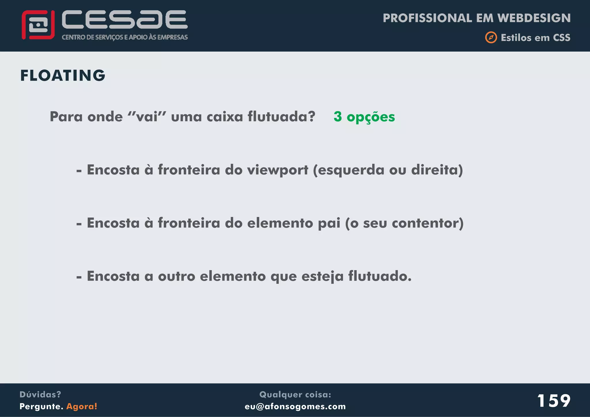 PROFISSIONAL EM WEBDESIGN
b Estilos em CSS
Qualquer coisa:
eu@afonsogomes.com
Dúvidas?
Pergunte. Agora! 159
FLOATING
Para onde ‘’vai’’ uma caixa flutuada?
- Encosta à fronteira do viewport (esquerda ou direita)
- Encosta à fronteira do elemento pai (o seu contentor)
- Encosta a outro elemento que esteja flutuado.
3 opções
 