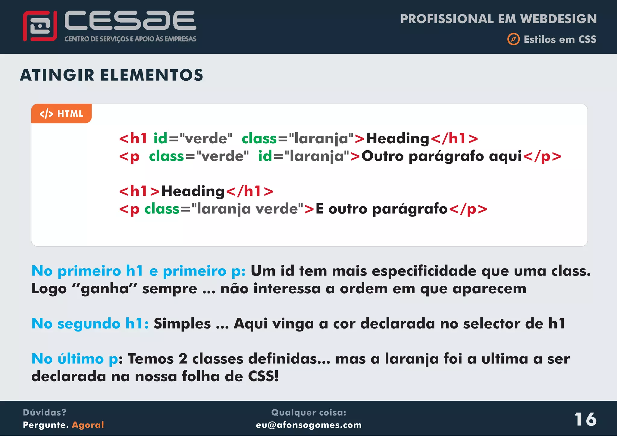 PROFISSIONAL EM WEBDESIGN
b Estilos em CSS
Qualquer coisa:
eu@afonsogomes.com
Dúvidas?
Pergunte. Agora!
Dúvidas?
Pergunte. Agora!
Qualquer coisa:
eu@afonsogomes.com
PROFISSIONAL EM WEBDESIGN
b Estilos em CSS
16
ATINGIR ELEMENTOS
No primeiro h1 e primeiro p:
No segundo h1:
No último p
Um id tem mais especificidade que uma class.
Logo ‘’ganha’’ sempre ... não interessa a ordem em que aparecem
Simples ... Aqui vinga a cor declarada no selector de h1
: Temos 2 classes definidas... mas a laranja foi a ultima a ser
declarada na nossa folha de CSS!
a HTML
<h1 > </h1>
<p > </p>
<h1> </h1>
<p > </p>
id class
class id
class
="verde" ="laranja"
="verde" ="laranja"
="laranja verde"
Heading
Outro parágrafo aqui
Heading
E outro parágrafo
 