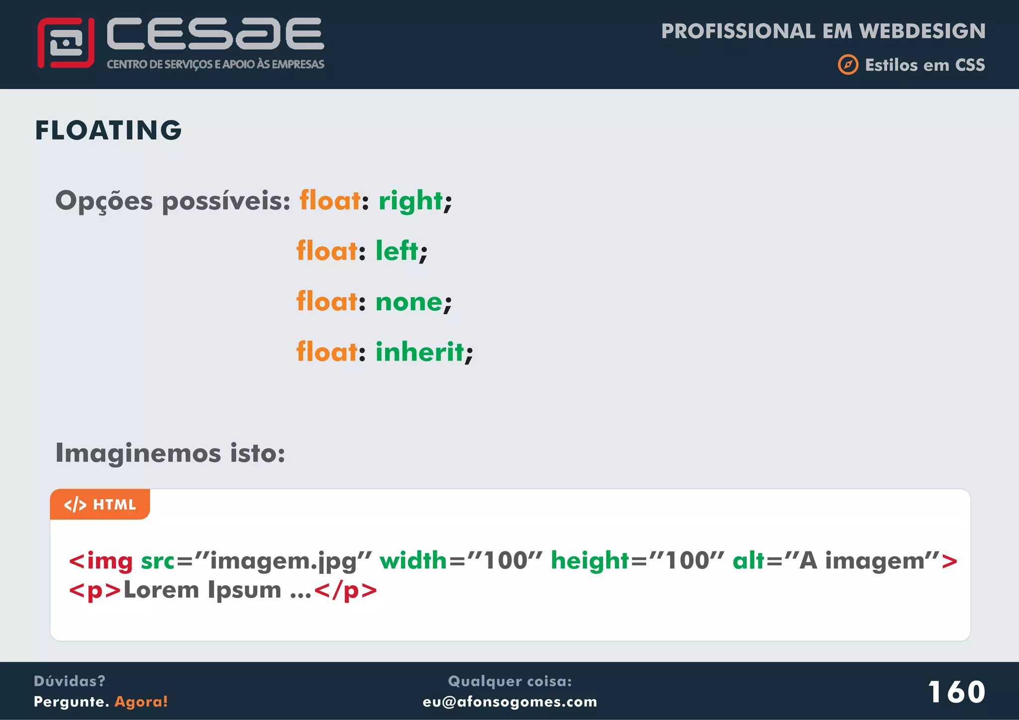 PROFISSIONAL EM WEBDESIGN
b Estilos em CSS
Qualquer coisa:
eu@afonsogomes.com
Dúvidas?
Pergunte. Agora! 160
FLOATING
Opções possíveis:
Imaginemos isto:
float
float
float
float
: ;
: ;
: ;
: ;
right
left
none
inherit
a HTML
<img >
<p> </p>
src width height alt=’’imagem.jpg’’ =’’100’’ =’’100’’ =’’A imagem’’
Lorem Ipsum ...
 
