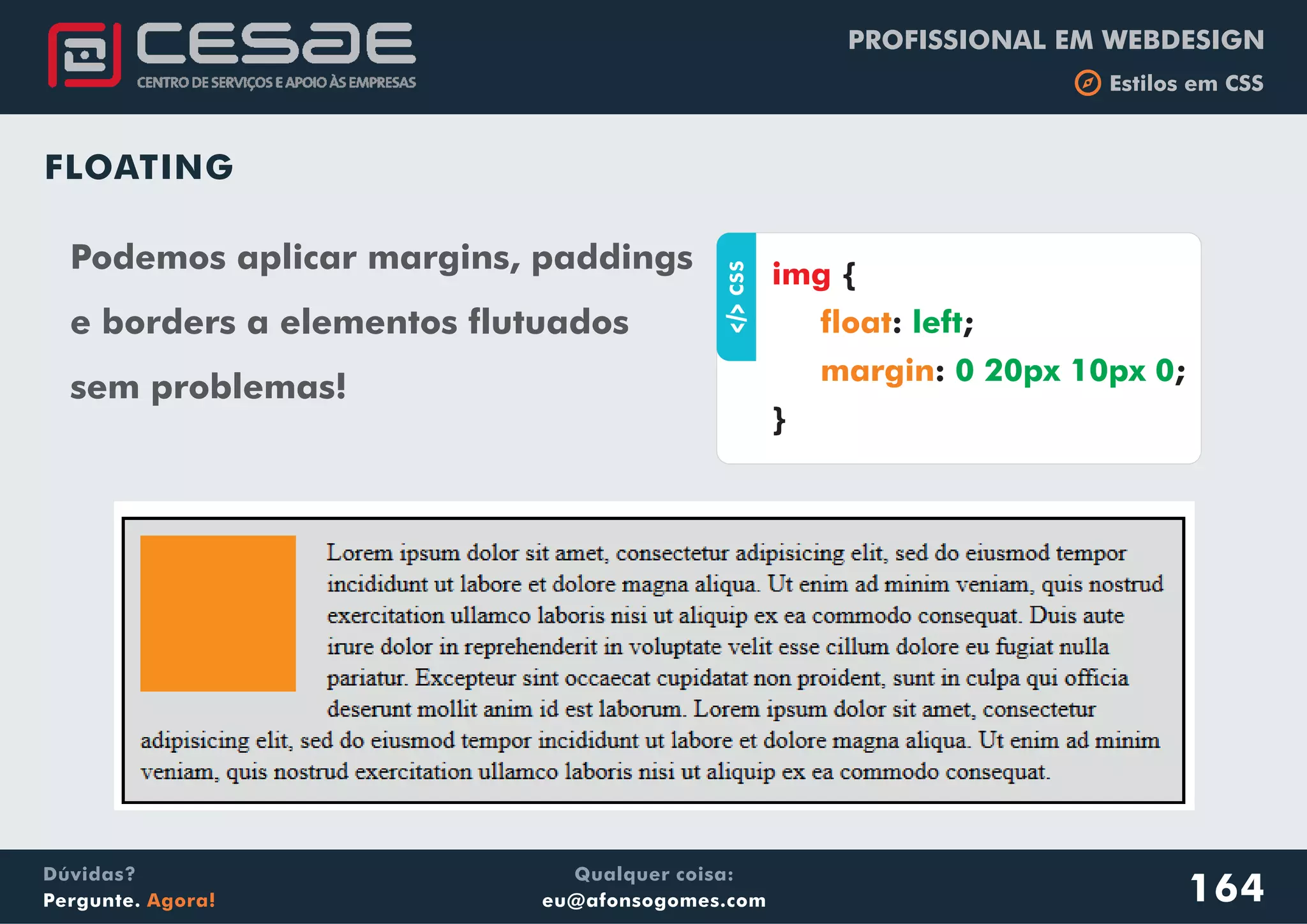 PROFISSIONAL EM WEBDESIGN
b Estilos em CSS
Qualquer coisa:
eu@afonsogomes.com
Dúvidas?
Pergunte. Agora! 164
FLOATING
aCSS
{
: ;
: ;
}
img
float
margin
left
0 20px 10px 0
Podemos aplicar margins, paddings
e borders a elementos flutuados
sem problemas!
 