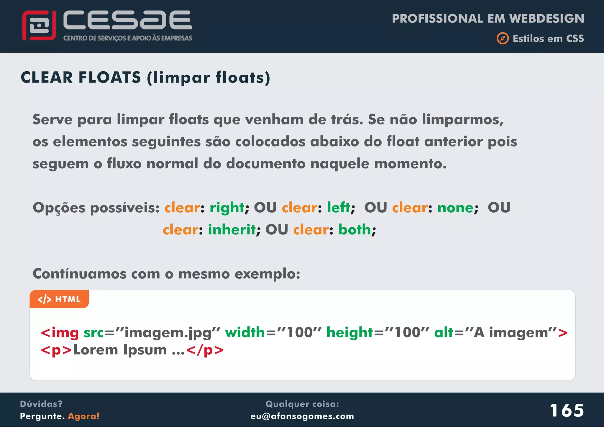 PROFISSIONAL EM WEBDESIGN
b Estilos em CSS
Qualquer coisa:
eu@afonsogomes.com
Dúvidas?
Pergunte. Agora!
CLEAR FLOATS (limpar floats)
Serve para limpar floats que venham de trás. Se não limparmos,
os elementos seguintes são colocados abaixo do float anterior pois
seguem o fluxo normal do documento naquele momento.
Opções possíveis: OU OU OU
OU
Contínuamos com o mesmo exemplo:
clear clear clear
clear clear
: ; : ; : ;
: ; : ;
right left none
inherit both
a HTML
<img >
<p> </p>
src width height alt=’’imagem.jpg’’ =’’100’’ =’’100’’ =’’A imagem’’
Lorem Ipsum ...
165
 
