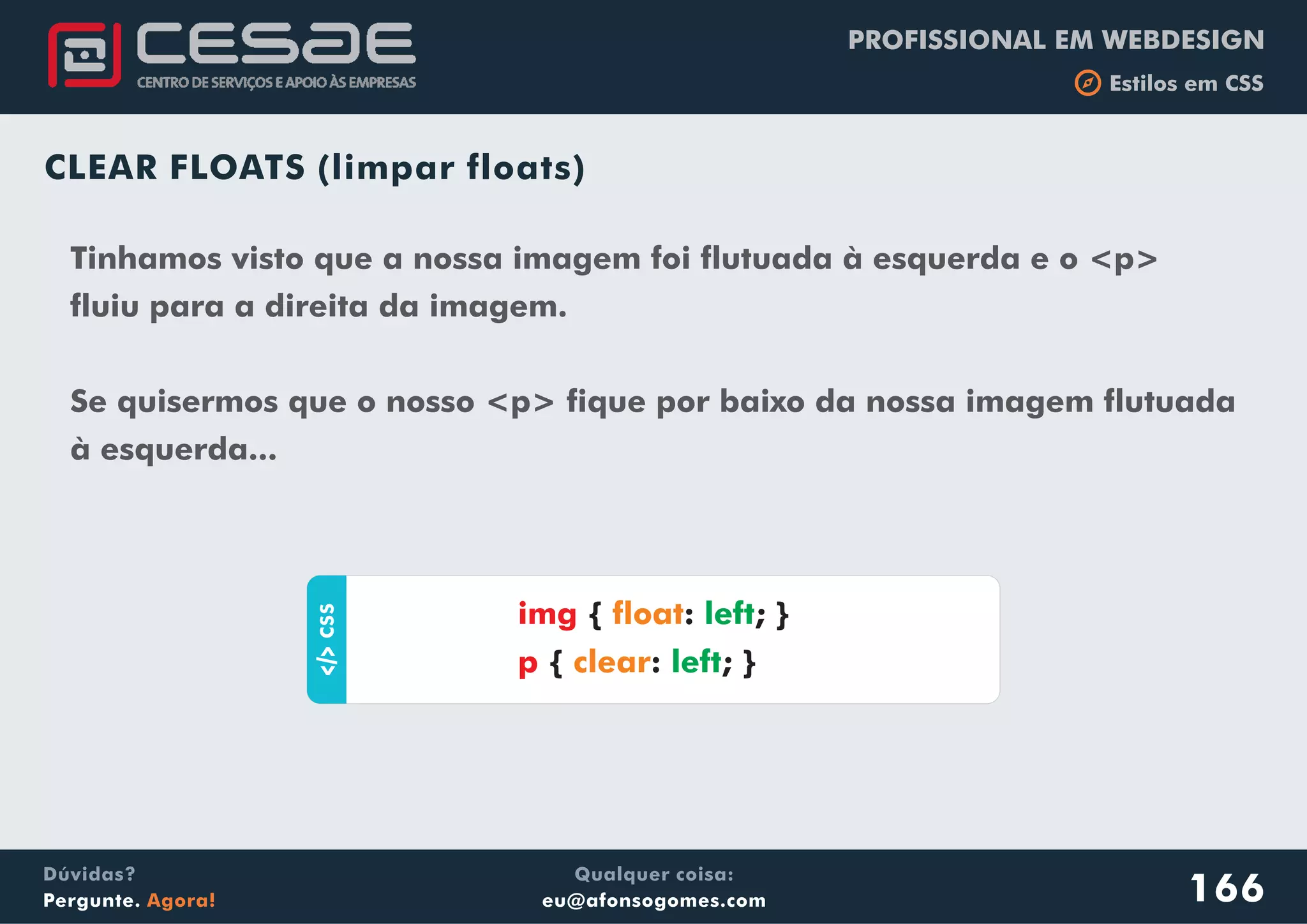 PROFISSIONAL EM WEBDESIGN
b Estilos em CSS
Qualquer coisa:
eu@afonsogomes.com
Dúvidas?
Pergunte. Agora!
CLEAR FLOATS (limpar floats)
Tinhamos visto que a nossa imagem foi flutuada à esquerda e o <p>
fluiu para a direita da imagem.
Se quisermos que o nosso <p> fique por baixo da nossa imagem flutuada
à esquerda...
aCSS
{ : ; }
{ : ; }
img
p
float
clear
left
left
166
 