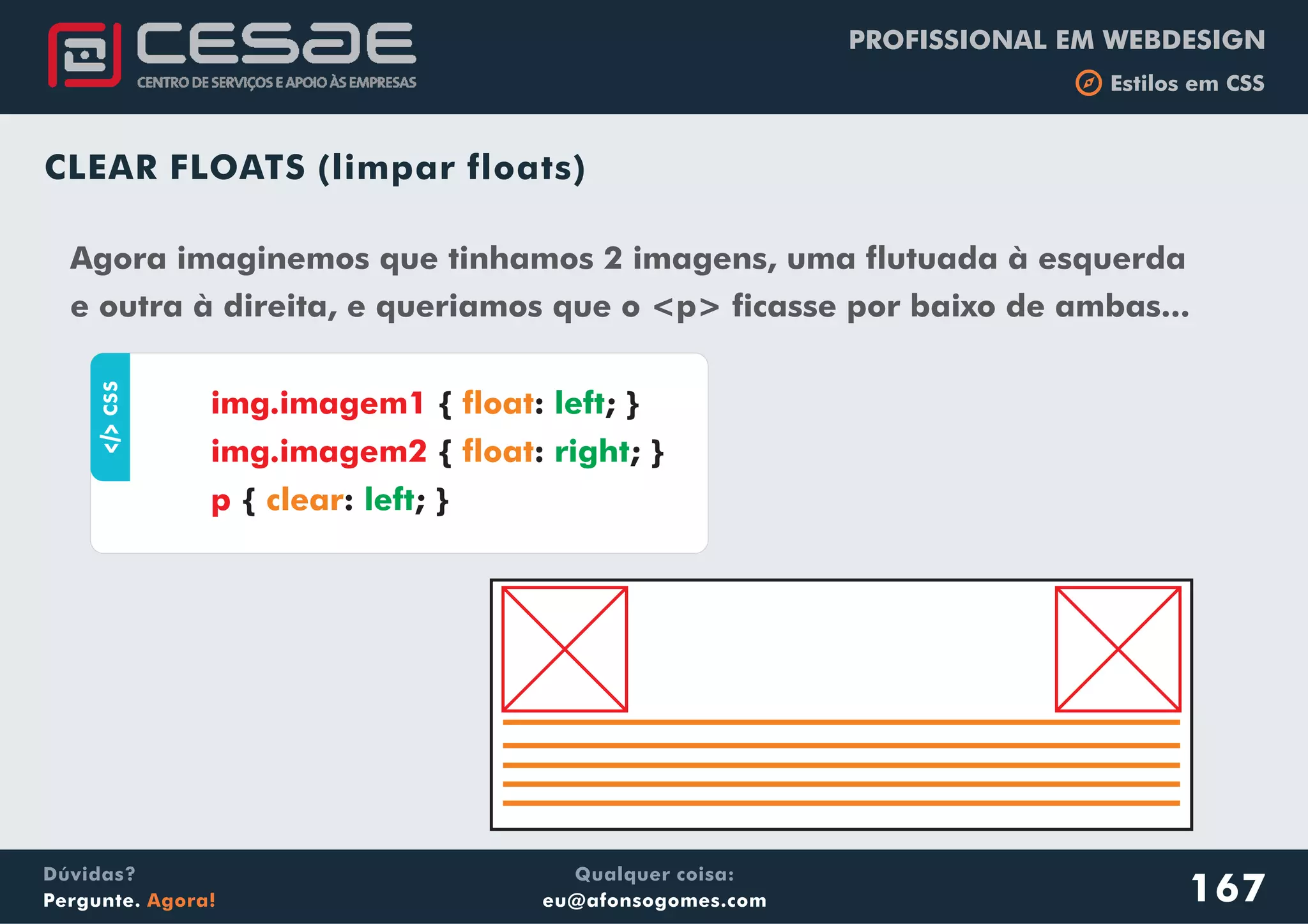 PROFISSIONAL EM WEBDESIGN
b Estilos em CSS
Qualquer coisa:
eu@afonsogomes.com
Dúvidas?
Pergunte. Agora!
CLEAR FLOATS (limpar floats)
Agora imaginemos que tinhamos 2 imagens, uma flutuada à esquerda
e outra à direita, e queriamos que o <p> ficasse por baixo de ambas...
aCSS
{ : ; }
{ : ; }
{ : ; }
img.imagem1
img.imagem2
p
float
float
clear
left
right
left
167
 