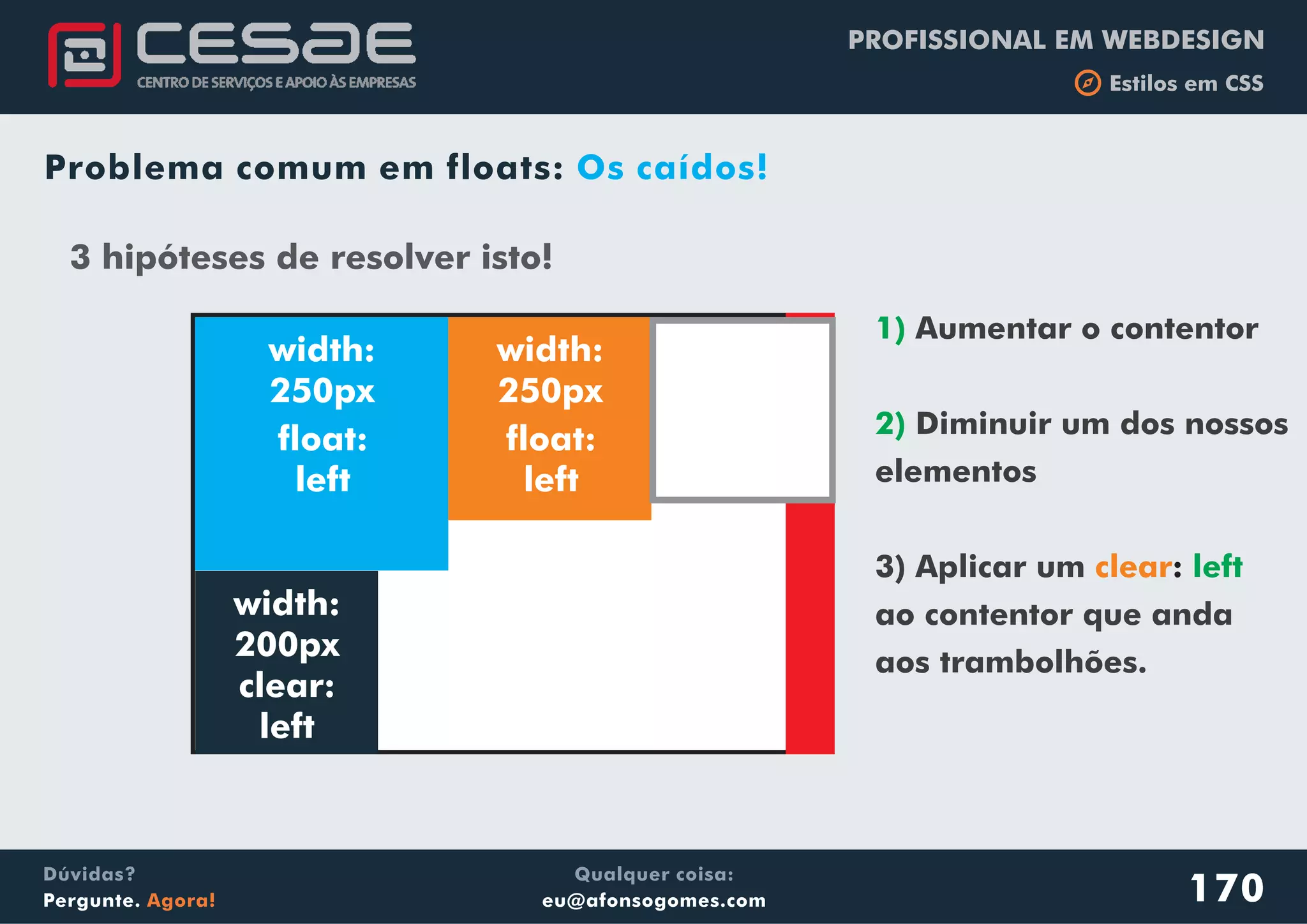 PROFISSIONAL EM WEBDESIGN
b Estilos em CSS
Qualquer coisa:
eu@afonsogomes.com
Dúvidas?
Pergunte. Agora!
Problema comum em floats: Os caídos!
3 hipóteses de resolver isto!
width:
250px
width:
250px
float:
left
float:
left
width:
200px
clear:
left
1)
2)
left
Aumentar o contentor
Diminuir um dos nossos
elementos
3) Aplicar um
ao contentor que anda
aos trambolhões.
clear:
170
 