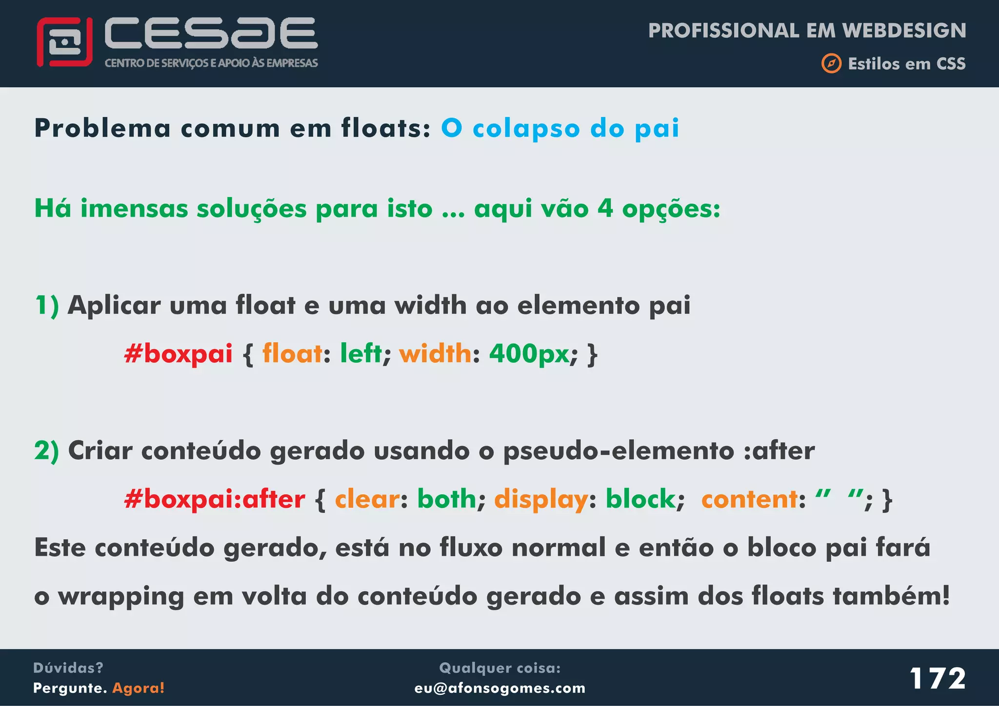PROFISSIONAL EM WEBDESIGN
b Estilos em CSS
Qualquer coisa:
eu@afonsogomes.com
Dúvidas?
Pergunte. Agora!
Problema comum em floats: O colapso do pai
Há imensas soluções para isto ... aqui vão 4 opções:
1)
left 400px
2)
both block ‘’ ‘’
Aplicar uma float e uma width ao elemento pai
{ : ; : ; }
Criar conteúdo gerado usando o pseudo-elemento :after
{ : ; : ; : ; }
Este conteúdo gerado, está no fluxo normal e então o bloco pai fará
o wrapping em volta do conteúdo gerado e assim dos floats também!
#boxpai
#boxpai:after
float width
clear display content
172
 
