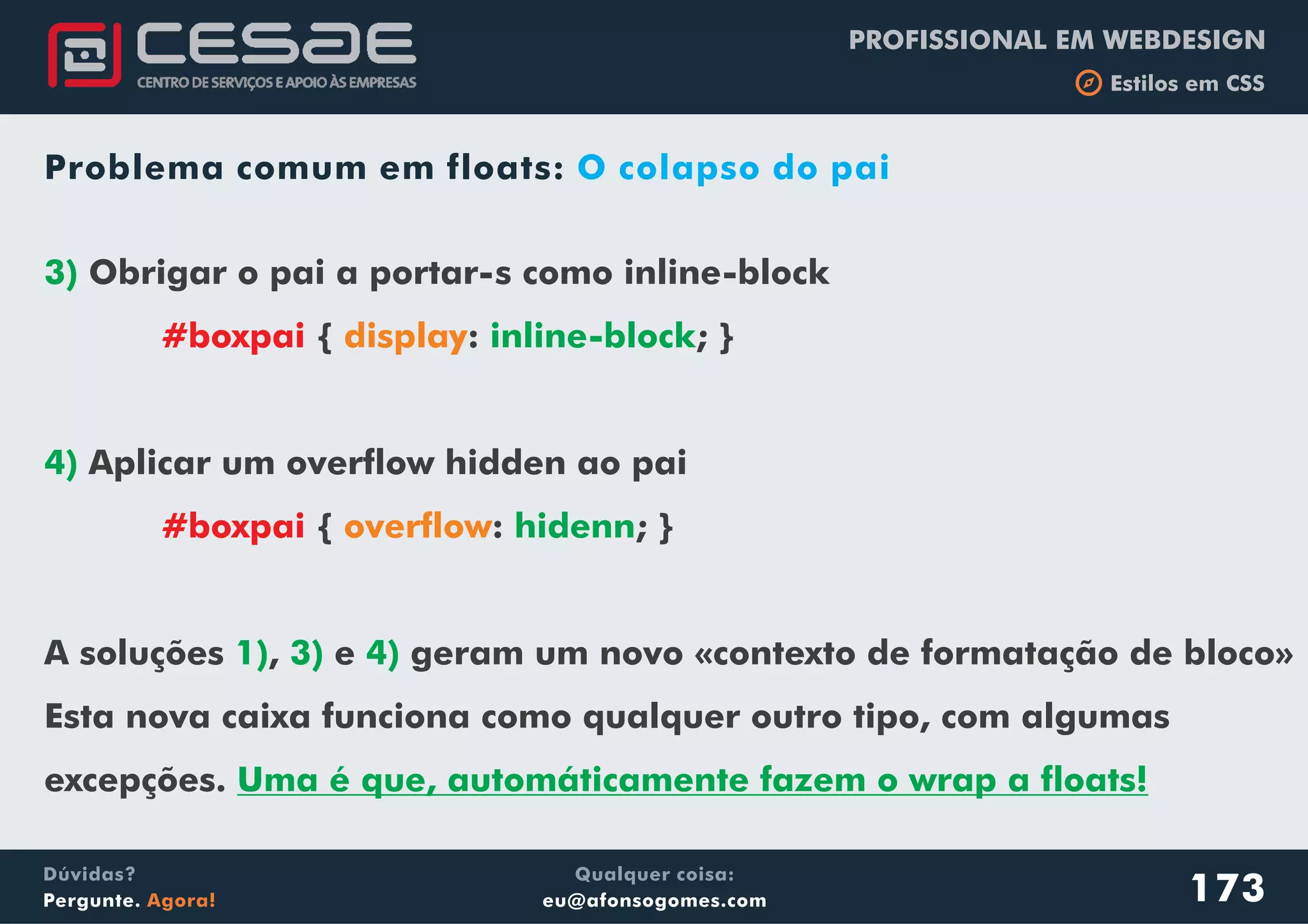 PROFISSIONAL EM WEBDESIGN
b Estilos em CSS
Qualquer coisa:
eu@afonsogomes.com
Dúvidas?
Pergunte. Agora!
Problema comum em floats: O colapso do pai
3)
inline-block
4)
hidenn
1) 3) 4)
Uma é que, automáticamente fazem o wrap a floats!
Obrigar o pai a portar-s como inline-block
{ : ; }
Aplicar um overflow hidden ao pai
{ : ; }
A soluções , e geram um novo «contexto de formatação de bloco»
Esta nova caixa funciona como qualquer outro tipo, com algumas
excepções.
#boxpai
#boxpai
display
overflow
173
 