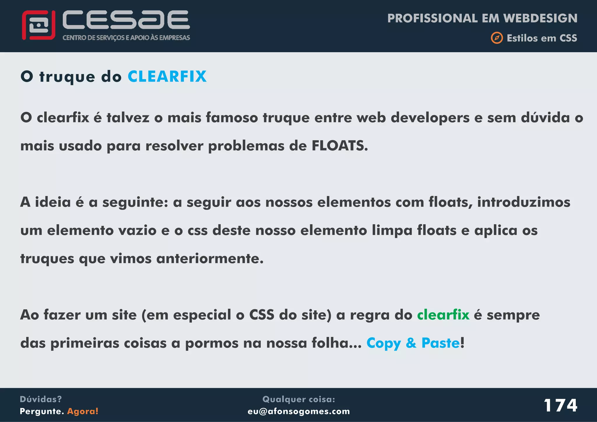 PROFISSIONAL EM WEBDESIGN
b Estilos em CSS
Qualquer coisa:
eu@afonsogomes.com
Dúvidas?
Pergunte. Agora!
O truque do CLEARFIX
O clearfix é talvez o mais famoso truque entre web developers e sem dúvida o
mais usado para resolver problemas de FLOATS.
A ideia é a seguinte: a seguir aos nossos elementos com floats, introduzimos
um elemento vazio e o css deste nosso elemento limpa floats e aplica os
truques que vimos anteriormente.
Ao fazer um site (em especial o CSS do site) a regra do é sempre
das primeiras coisas a pormos na nossa folha... !
clearfix
Copy & Paste
174
 