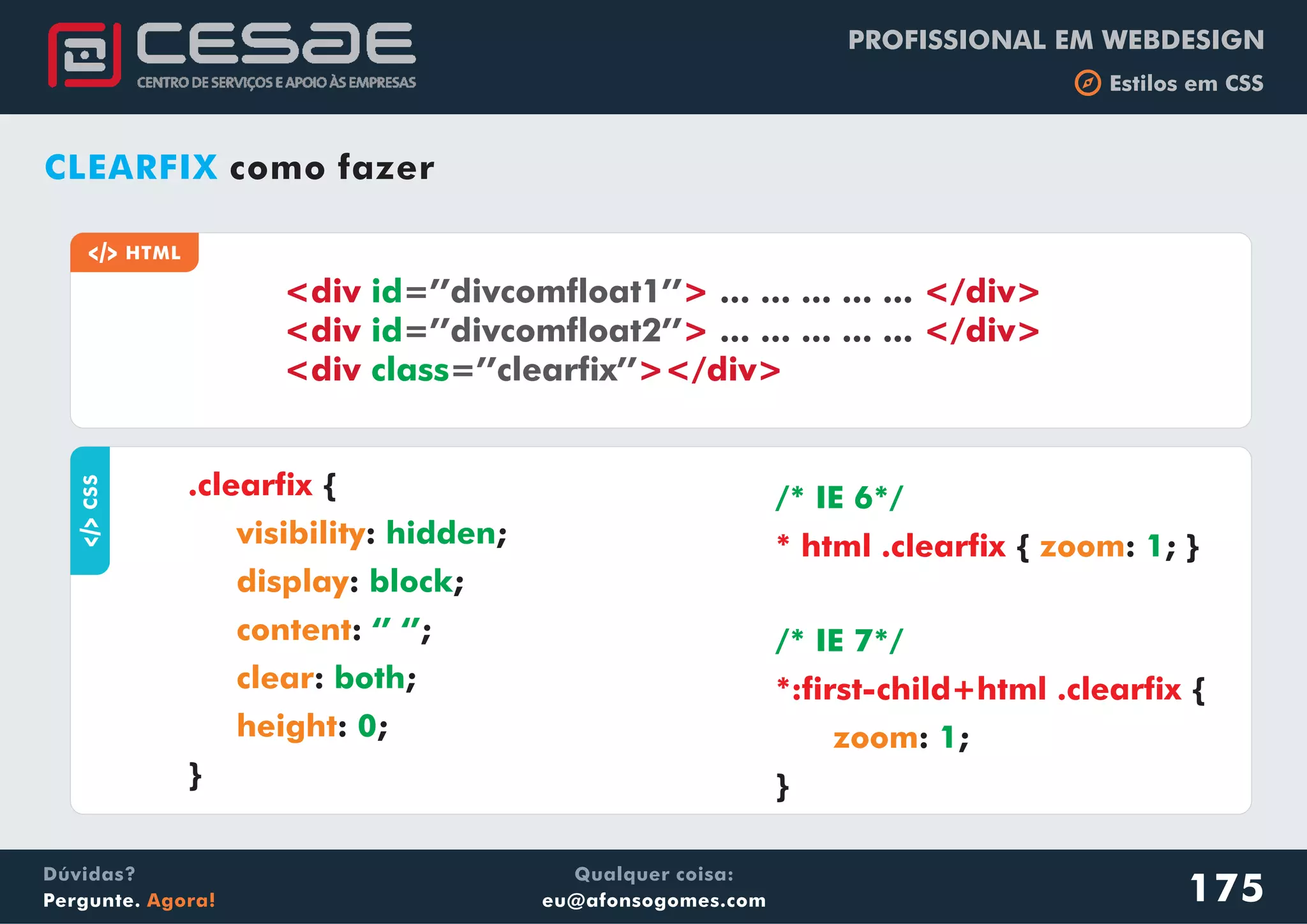 PROFISSIONAL EM WEBDESIGN
b Estilos em CSS
Qualquer coisa:
eu@afonsogomes.com
Dúvidas?
Pergunte. Agora!
CLEARFIX como fazer
a HTML
<div > </div>
<div > </div>
<div ></div>
id
id
class
=’’divcomfloat1’’
=’’divcomfloat2’’
=’’clearfix’’
... ... ... ... ...
... ... ... ... ...
aCSS
{
: ;
: ;
: ;
: ;
: ;
}
.clearfix
visibility
display
content
clear
height
hidden
block
‘’ ‘’
both
0
{ : ; }
/* IE 6*/
1* html .clearfix zoom
{
: ;
}
/* IE 7*/
1
*:first-child+html .clearfix
zoom
175
 