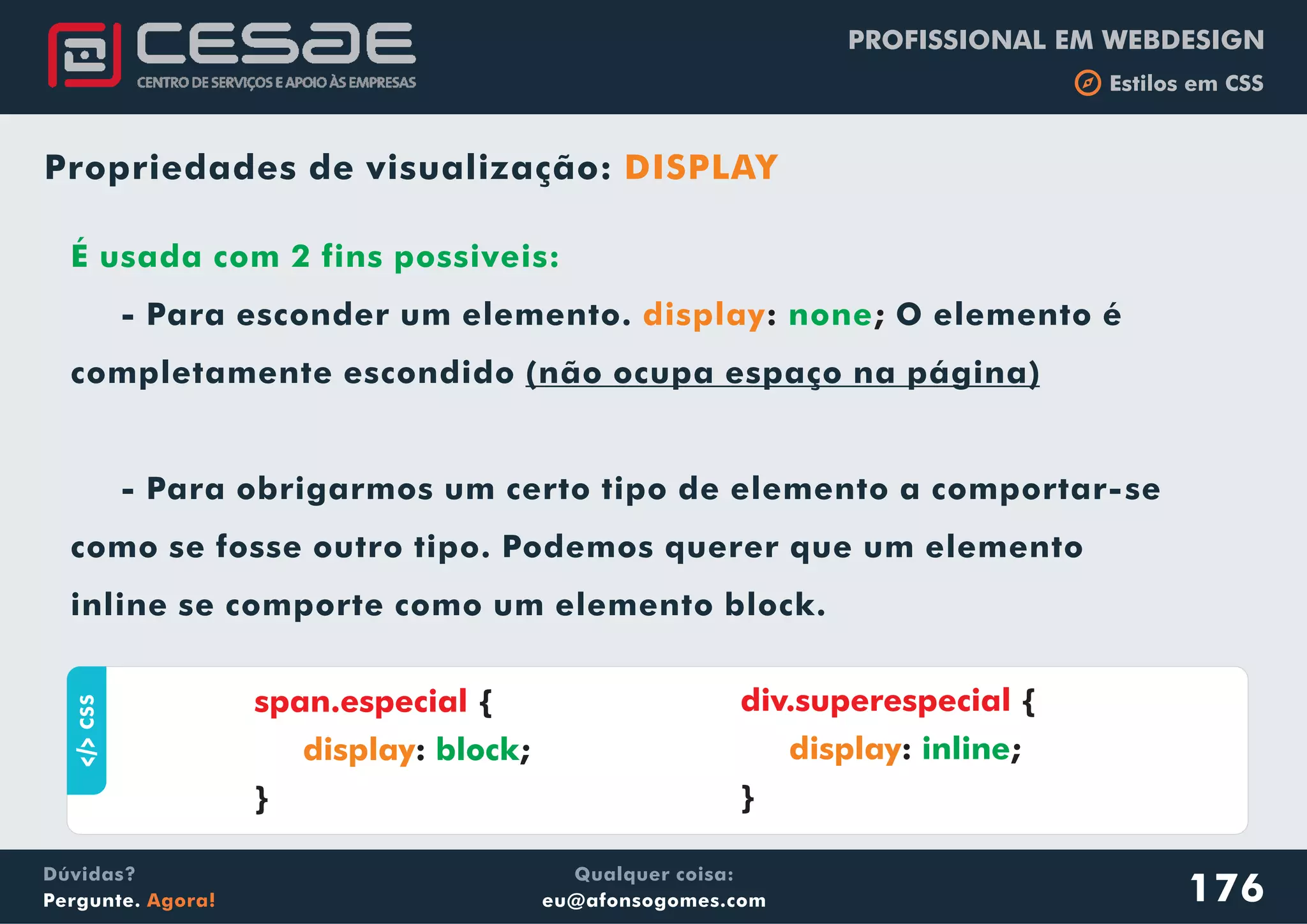 PROFISSIONAL EM WEBDESIGN
b Estilos em CSS
Qualquer coisa:
eu@afonsogomes.com
Dúvidas?
Pergunte. Agora!
Propriedades de visualização: DISPLAY
aCSS
{
: ;
}
span.especial
display block
176
É usada com 2 fins possiveis:
none- Para esconder um elemento. O elemento é
completamente escondido (não ocupa espaço na página)
- Para obrigarmos um certo tipo de elemento a comportar-se
como se fosse outro tipo. Podemos querer que um elemento
inline se comporte como um elemento block.
display: ;
div.superespecial {
: ;
}
display inline
 