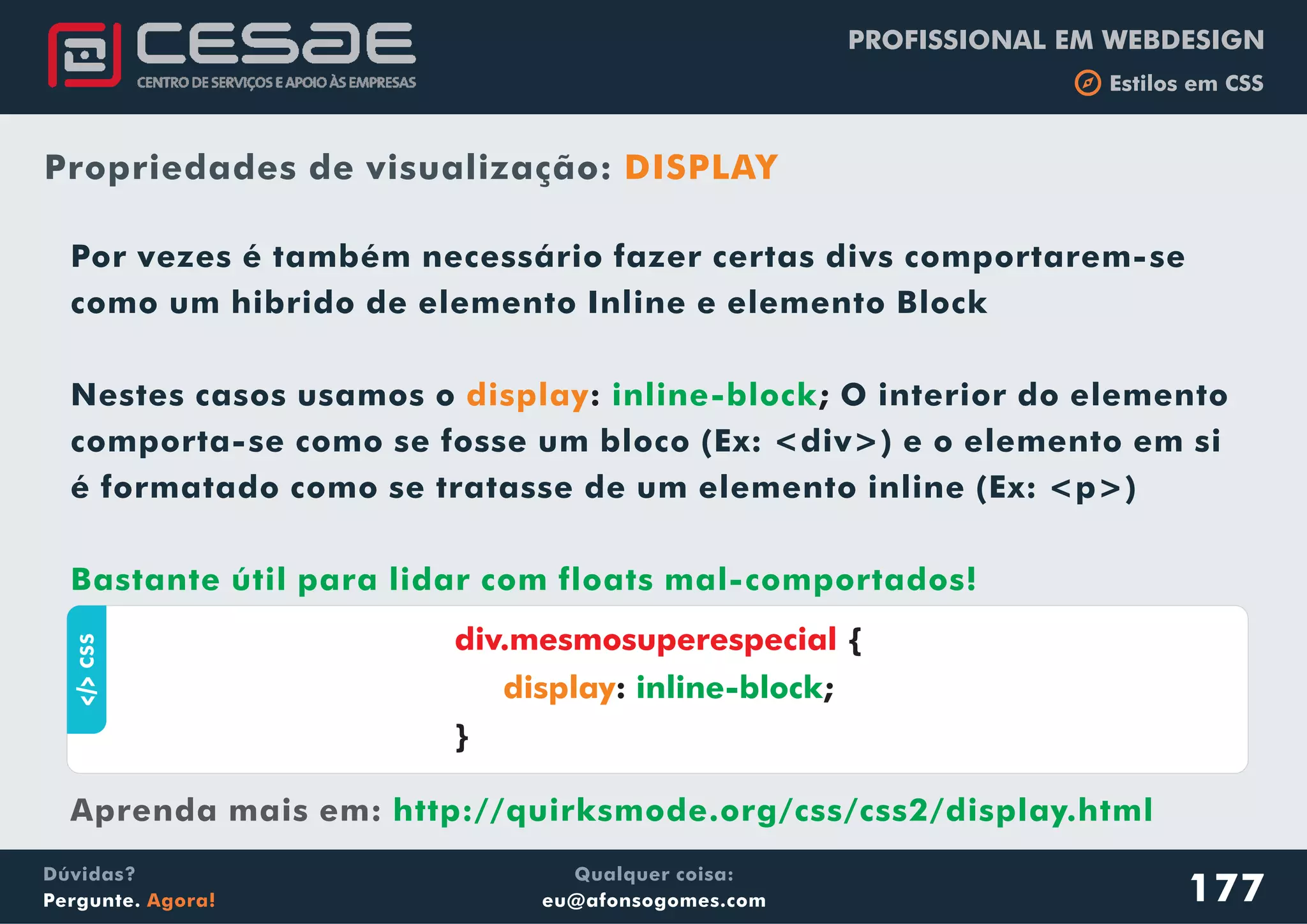 PROFISSIONAL EM WEBDESIGN
b Estilos em CSS
Qualquer coisa:
eu@afonsogomes.com
Dúvidas?
Pergunte. Agora!
Propriedades de visualização: DISPLAY
aCSS
177
Por vezes é também necessário fazer certas divs comportarem-se
como um hibrido de elemento Inline e elemento Block
Nestes casos usamos o O interior do elemento
comporta-se como se fosse um bloco (Ex: <div>) e o elemento em si
é formatado como se tratasse de um elemento inline (Ex: <p>)
display: ;inline-block
Bastante útil para lidar com floats mal-comportados!
http://quirksmode.org/css/css2/display.htmlAprenda mais em:
div.mesmosuperespecial {
: ;
}
display inline-block
 