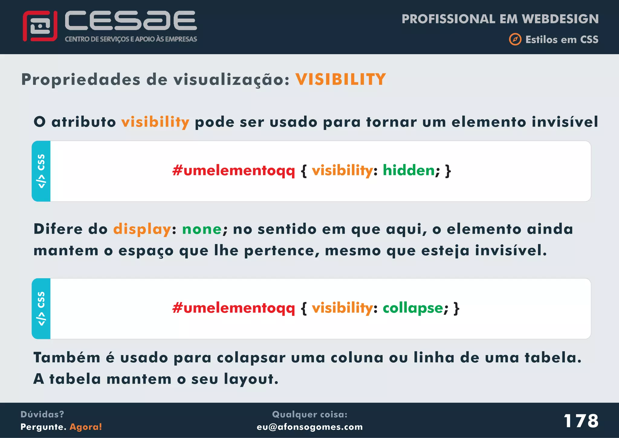 PROFISSIONAL EM WEBDESIGN
b Estilos em CSS
Qualquer coisa:
eu@afonsogomes.com
Dúvidas?
Pergunte. Agora!
Propriedades de visualização: VISIBILITY
aCSS
178
O atributo pode ser usado para tornar um elemento invisível
Difere do no sentido em que aqui, o elemento ainda
mantem o espaço que lhe pertence, mesmo que esteja invisível.
Também é usado para colapsar uma coluna ou linha de uma tabela.
A tabela mantem o seu layout.
visibility
display: ;none
#umelementoqq { : ; }visibility hidden
aCSS
#umelementoqq { : ; }visibility collapse
 