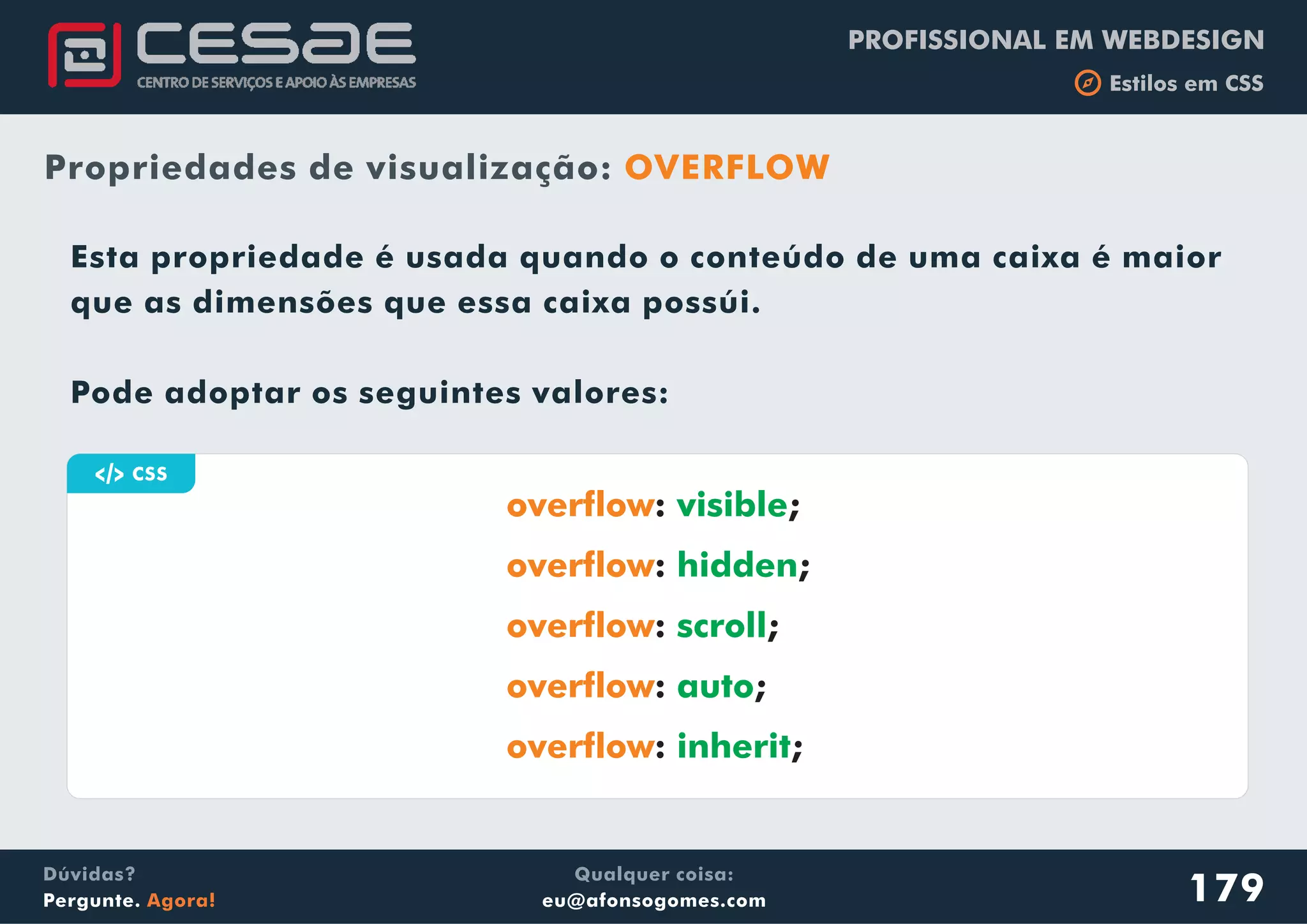 PROFISSIONAL EM WEBDESIGN
b Estilos em CSS
Qualquer coisa:
eu@afonsogomes.com
Dúvidas?
Pergunte. Agora!
Propriedades de visualização: OVERFLOW
a CSS
179
Esta propriedade é usada quando o conteúdo de uma caixa é maior
que as dimensões que essa caixa possúi.
Pode adoptar os seguintes valores:
overflow
overflow
overflow
overflow
overflow
: ;
: ;
: ;
: ;
: ;
visible
hidden
scroll
auto
inherit
 